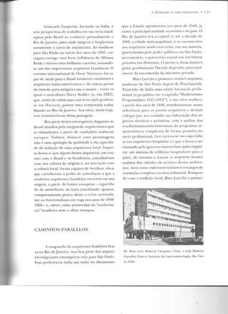 Giancarlo Gasperini, formado na llália, e
sem perspectivas de trabalho em sua terra natal,
optou pelo Brasil ao conhecer pessoalmente o
Rio de janeiro, para onde imigrou e freqüentou
novamente o curso de arquitetura. Ao mudar-se
para São Paulo no início dos anos de 1950, car-
regava consigo u1na forte influência de Affon so
Reidy e iniciou uma brilhante carreira, toruanclo-
se um dos importantes arquitetos brasileiros. O
renome internacional de Oscar Niemcycr foi ca-
paz de atrair para o Brasil inúmeros estudantes e
arquitetos latino-am ericanos e d e outras partes
do mundo para estágios com o mestre- entre os
fJU<~is o a11straliano Harry Seidler (n. em 1923),
que, antes de voltar para sua terra após graduar-
se e m Harvard, passou uma temporada traba-
lhando no Rio de Janeiro. Sua obra, ainda hoje,
traz reminiscências d essa passagem.
Boa pane desses estrangeiros chegaram ao
Brasil atraídos pela vanguarda arquitetônica que
se vislumbrava, a panir do combalido ambiente
europeu. Todavia, destacar esses personagens
não é uma apologia da qualidade e da capacida-
de de sedução de uma arquitetura local. Impor-
la destacar que alguns desses arquitetos, em con-
tato com o Brasil e os brasileiros, contribuíram
com sua cultura de origem e, na interação com
a cultura local, foram capazes de fertilizar obras
que corroboram o poder de assimilação a que a
moderna arquitetura brasileira recorreu em sua
origem, a partir de fontes e uropéias - capacida-
de de assimi !ação, às vezes conciliando opostos,
comportamento pouco afeito a certo racionalis-
mo ou funcionalismo em voga nos anos de 1940-
19fi0 - c, talvez, razão primordial da "exuber:m-
cia" brasileira ante o olhar europeu.
CAMINHOS PARALELOS
A vanguarda ela arquiletura brasileira fica-
va no Rio eleJaneiro, mas boa parte dos arquite-
tos-imigranles estrangeiros veio par'a São Paulo.
Essa preferê ncia tinha sua razão no dinamismo
A /Jjlrm açan de 111/la Hegemonia • 139
que o Estado apresentava nos anos de 1940, j:t
como a principa l unidade eco nômica do país. O
Rio de Janeiro e ra a capital (e até a década de
1960, a cidade mais populosa) , e as encome1u.las
aos arquite tos modernos eram, em sua maioria,
patrocinadas pelo poder público; em São Paulo,
ao conrr{trio, o patrocínio eslalal aos escritórios
privados era diminuto. O acesso a obra~ maiores
pelos proCissionais liberais dependia principal-
ment.e da encomenda ela iniciativa privada.
Rino Levi foi o primeiro nnt<ÍvPI arquiteto
moderno de São Paulo depois de Warchavchik.
Trazendo ela Itália uma sólida formação profis-
sional [a propúsiLO, ver o capítulo "Modernismo
Programático 1917-1932"], a sua obra madura,
a partir dos anos de 1940, transformou-se numa
referência par;t os jovens arq uitetos c demais
colegas por seu cuidado na elaboração dos as-
pectos técnicos e artísticos, com a análise dos
condicionamentos fun cionais de programas ar-
quitetônicos complexos de forma pioneira no
meio profissional. Levi tornou-se um especialis-
ta em arquitetura hospitalar (o que o levou a ser
chamado pelo governo venezuelano para organi-
zar um sistema de edifícios hospitalares p;1ra o
país), de cinemas e teatros (o arquiteto mesmo
cuidava dos cálculos de acústica desses ambien-
tes) , bem como enfrentou inúmeros encargos ele
resolução complexa na área industrial. Rompen-
do com a tradição local, Rino Levi foi o primei-
98. Riuo Levi, Roberto Cerqueira César e Luiz Roberto
Carvalho Franco: Instit.ut.u úe Ca~lroenterologia, São Pau-
lu,l959.
 