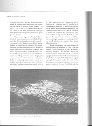 740 • Arrplite/Jn·as nu Rmsil
ro arquiteto e m São Paulo a se dedic1r exclusiva-
mente ao projeto, desincumbíndo-sc ela coustru-
ção. Ele e seus sócios mais jovens, Roberto Cer-
queira César (n. em 1917) c Luiz Roberto Carva-
lho Franco (n. em I926), construíram uma repu-
tação profissional excepcional, marcando época
por sua atuação.
O segu ndo a seguir a trilha ele indepen-
dência da obra, ainda nos anos de I940, f·oi ( )swal-
do Arthur Bratke, formado no curso de engenhei-
ros-arquitetos do Mackcnzic em 1~J:-10. Bratkc,
nascido no mesmo ano d e Niemeyer, é represen-
tativo das tnuctórias disliutas cutrc os arquitetos
modernos do Rio de janeiro e de São Paulo. ~ão
houve arquiteto for mado em São Paulo da mes-
ma gera·ão elos pioneiros cariocas que tenha ini-
ciado sua vida profissional con1 a linguage m
moderna e sem envolvimento com a construçiio.
Todos os paulistas praticaram uma arquitetura
eclética antes de se converterem ao modernis-
rno; todos, também , adquiriram grande prática
99. Q,waldo BraLke : ,íJa Sena <.lo 1'avio, AI', 1955-1960.
de canteiro, porquanto rara era a encomenda de
projeto sem a respectiva obra. A in trodução de
componentes modernos na arquitetura paulista
não se in iciou med iante os recur·sos formais que
caracterizaram a linha carioca: foi no tratame n-
to racional e inovador das plantas que certa
modernidade emergiu em São Paulo. Í~ provável
que um dos arquitetos que mais se sensibiliza-
ram com essa preocupação no contato profissio-
nal com Bratke fosse o estagiári o João Batista
Vilanova Artigas.
Bratke também foi um admirador da ar-
quitetura que se desenvolveu na Costa Oeste dos
Estados Uniclos, sobretudo ela obra ele Richarcl
Neutra (1882-1970) e das manifestav)es ern tor-
no da revista da vanguarda Arts & Arr;h.itectu:re,
cujo p rograma das Case Study Houses (raciona-
li7.açiio ria construçiio, inrlustrializaçào c experi-
mentação de materiais, análise dos novos modos
ele vida pós-segunda guerra) marcou vários ar-
quitetos paulistas. Decerto Oswalrlo Bratke é o
 