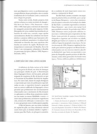 mais paradigmático entre os profissionais que
compartilharam desses princípios, não se atendo
à int1uência de Le Corbusier como a maioria de
seus colegas de geração.
Numa outra senda, Bratke projetou dois
núcleos urbanos no então território do Amapá -
Vila Serra do Navio e Vila Amazonas - entre
1955 e 1960, bases para a estrutura de mineração
de manganês promovida pela empresa !COMI.
Divergindo de certa conduta funcionalista do ur-
banismo de entào sem, contudo, negar opções
racionalizantes, Bratke foi cuidadoso em inserir
núcleos e projetar edifícios que buscassem ade-
quação ao ambienlt: amazônico e à cullura local,
sobretudo no desenho das casas operárias, des-
tinadas aos nativos da região. Realização con -
temporânea à conslrução de Brasília, Serra do
Navio é um conlraponlo urbanístico à Brasília
no panorama da época [Ribeiro 1992; Segawa e
Dourado, 1997] .
A DIFUSÃO DE UMA LINGUAGEM
A influência da linha carioca se fez visível
em várias partes do Brasil, em obras de destaque
nas principais cidades do país. A disseminação
dessa linguagem deu-se, em hoa parte, pela par-
ticipação de arquitetos do Rio de Janeiro ou que
se formaram na Faculdade Nacional de Arquite-
tura. Por outro lado, diante da ampla divulgação
e repercussão por meio de publicações especiali-
zadas ou não, o repertório formal e projetual
mais ou menos codificado da linguagem carioca
permitiu que profissionais não necessariamente
relacionados com o movimento do Rio de Janei-
ro aplicassem as idéias dessa arquitetura moder-
na com maior ou menor fidelidade e acerto - e
entre esses profissionais, incluíam-se engenheiros
civis, técnicos de edificação e construtores - isto
é, uma apropriação tanto erudita quanto popular.
O Rio de Janeiro, por sua então condição
de capital do país, era uma referência cullural
muito forte para as demais cidades e regiões -
mesmo para São Paulo, no pós-guerra assumin-
A Afirmaçàu de uma Hegemonia • 141
do a condição de mais importante centro eco-
nômico e industrial do Brasil.
Em São Paulo, mesmo contando com arqui-
tetos de primeira linha em atividade, para o proje-
to do Parque lbirapuera- centro das comemora-
ções do quarto centenário da fundação da cidade
de São Paulo - a comissão organizadora contratou
Oscar Niemeyer - que reuniu urna equipe local
para auxiliá-lo na tarefa. No período entre 1951 e
1956, Niemeyer esteve projetando edifícios co-
merciais e residenciais para empresários de São
Paulo (num período de pujança econômica),
chegando a organizar um escritório na cidade,
dirigido por Carlos A. C. Lemos (n. em 1925). O
edificio Copan foi projetado nessa época. No iní-
cio dos anos de 1950, Niemeyer também foi cha-
mado para inúmeros projetos em Minas Gerais-
relacionados com seu mecenas mineiro, Jusceli-
no Kubitschek (que havia encomendado o con-
junto de Pampulha quando prefeito de Belo Ho-
rizonte), então eleito governador elo Estado nessa
época. Vários edifícios públicos (biblioteca c
I00. David Xavier Azambuja c equipe: Centro Cívico Esta-
""'"· Curitiba, PR, 195 1.
I. Palâóo do Gover no; 2. garagem; 3. residência do
gov{'rnadnr; ~t. monun1enlo. Ptdúcio da.Justi:a; tJ. Tribunal
Eleitoral; li. Palacio da .Justiça; 7. Tribunal do Júri; 8. Câ-
lilara dos Deputados (secretaria); 9 . Plenário da C:imara;
IO Conlissúes ti'·cnicas ela C;imara dos lkp11 1.adns; 11. Pa-
l;'tcio rlas s<~(T<~larias de El'it.ado; 1~ . Pag<:uluria.
 