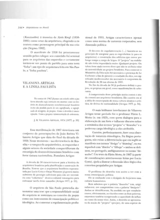 144 • ,;.JI·quitetu ras no HrusiI
(Kunstwollen) à maneira tlc Alols Rit>gl (1858-
1905) como vetor da arquitetura, elegendo a es-
lrumra como personagem principal da sua cria-
ção [Segawa 1992] .
O manifesto de 1958 foi prontamente
sentido pelos colegas: seu con teúdo foi semin al
para os arquitetos das esquerdas e certamente
tornou-se um ponto de partida para uma nova
"linha": um tipo de arquitetura feita em São Pau-
lo, a "linha paulista".
VILANOVA ARTIGAS
E A LINHA PAULISTA
No comPro de 1967fizemo.~ u·m estudo sob-re a j>a-
ln.vra desenho cuja inümrtlo era mostrar como na his-
tória do desenvolvimento econômico-social bru.siüáro
twhn ela perdido fmrtfi "'' sru sig;nijicado, o signifi-
cado de desígnio, de projeto. C'umo o desPnho é eman-
rijJa{'ão Como o projeto é demonstmção rlPsoberania.
J. B. V TI.Al"'OVA ARTIGAS, 1974 [1977, p. 35]
Essa manifestação de 1967 sinteli:tava u rn
conjunto de preocupaçõe:; de João Barista Vi-
lanova Anigas que data do final da década de
1950. Nesse momento - na efervescência de Bra-
sília- a vanguarda arquitetônica, as esquerdas e
alguns setores da sociedade compartilhavam da
estratégia do desenvolvimentismo brasileiro com
forte tintura nacionalista. Postulava A.rtigas:
A década de 50 caracter-izava-se para a história da
arquitetura brasileira pela planificação c construção de
Brasília. Note-se que a arquitetura brasileira represen-
tada por Lucio Cost<t e Oscar Niemeyer jü gozava nacio-
nalmente de prestígio suficiente para não ser necessá-
ria uma ''t:obcrtura" técnico-cultural estrangeira par'a
enfrentar tarefa desse tamanho [Artigas 1977, p. J3j.
O arquiteto de São Paulo pretendia de-
monstrar uma tese: que a responsabilidade social
do arquiteto se sustentava no conceito do projeto
como um instrumen to de emancipação política e
ideológica. Ao comentar a regulamentação profis-
sion al de 1933, Artigas caracterizou-a apenas
como uma n orma de natu reza corporativa, sem
dimensão política:
O rlerreto ck rcgulamcnlação [...) baseava-se no
princípio ele assegurar para os l'ngenheiros (c para os
arquitetos) a construção dos edi.lícios que esteve por·
longo tempo a cargo de leigos. O "projeto" na rcalirla-
de não tinha importância maior. Qualquer projeto. Ou
t<~lvez fosse mais corrt>tu dizer que não se atribuía valor
de autenticidade ao projeto brasileiro. Para construir o
Ministério da Educação foi necessária" presença deLe
Corbusier a fim de gar;-rntir o resultado ela obra, seu sig-
ni ficado moclenrizarlor tão necessário à conjuntura da
Revolução de 30 nas a lw r·as de 1937.
No fim da década de 50 já podíamos definir o pro-
j eto, os pr~j etos em geral, como manifestações de sobe-
rania.
A compreensão deste princípio muito custou e ain -
da custará aos arC]uitetos brasileiros. Ele cuutém em si
a idéia de emancipação de nossa cultura técnica e artís-
tica, de df'resa da nacionalidade [Artigas 1977, p. 34] .
O mais brilhante interlocutor de Vilanova
Anigas nesse período foi o professor Flávio L.
Motta (n. em 1923), com quem dialogou para a
elaboração de um forte e influente discurso sobre
a semântica dos termos "projeto" e "desenho " e a
poderosa carga ideológica a eles atribuída.
Convém, preliminarmente, fazer uma obser-
vação de natureza etimológica. Na língua portu-
guesa, não existe a diferenciação que em inglês se
manifesta nos termos "rlesign" e "drawing", ou em
espanhol com "diseiio" e "dibtuo" - ambos se defi-
nem, no português, ambiguamente no termo "de-
senho". Um texto de Flávio Motta, de 1967 (a partir
de considerações anteriormente feitas por Lucio
Costa), ~jucla a ilustrar a dimensão ideo-lógica dos
conceitos propalaclos por Artigas:
O problema do desenho tem muito a ver com a
nossa emancipação política.
Ele se confunde com n desígnio de forj<lrmos urna
cultura humanística.
Bem sabemos que a palavra "desenho" tem, o rigi-
nalmente, um comprom isso com a palavra "desígnio".
Ambas se identificavam. Na medida em que restabele-
cemos, efelivamente, os vínculos entre as duas palavras,
estaremos também recuperando a capacidade de inf1uir
nu rumo do nosso viver. Assim, o desenho se aproxima-
ra da noção de "pr-ojeto" (pr-ojet), de uma espécie de
 