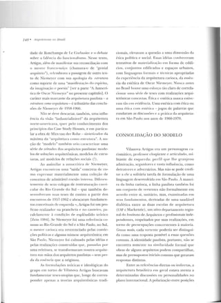 r.--- - - --
148 • A ·rrtllili!fllms 110 lJmsil
dade de Ronchamps ck l.e Corbusier e o debate
sohrc a falência elo funcionalismo. ~esse texto,
AJ·tigas, além de manifestar-sua reconcilia~:ào com
o mestre franco-suíço (chamava-o de "genial
arquiteto"), rckmbrava a passagem de outro tex-
to de Niemeycr com sua apologia d a r'.lntlum
como suporte de uma "manift>staç':ío do espírito,
ela imaginação e pocsia" [ver a parte "A Autocrí-
tica de Oscar NienH.:ycr" no preseme capítulo]. O
caráter mais marcante da arquitetura paulista - a
eslrutum mmo mquiletura - é tribut.ário das condu-
sões de Niemf:'yer de 1058-- l960.
Não se deve descartar, também, uma influ-
ê ncia da visão "indusLrial izávcl" da arqnitetura
no rte-americana, q uer pelo conhecimento dos
princípios elas Case Study Houses, e em particu-
lar a obra de Mies van der Rohe- sinteti:t.aclor da
máxima da "arquitetura como estrutura". A no-
ção de "modelo" tamhé-m veio caracter-izar uma
série de atitudes elos arquiletos paulistas: mode-
los de soluções arquitetônicas, modelos d e estru-
turas, até modelos de relações sociais (!).
Ao assim ilar a au tocrítica de Niemeyer,
Artigas encon trou uma "saída" concreta de co-
mo expressar materialme nte um a coleção d e
conceitos de admirável coesão in terna. Difer-en-
temente de seus colegas de restruturação c.rtrri-
cular do Rio Grande do Sul - que também de-
senvolveram :suas teses de ensino a partir elos
encontros de 1957-1062 c abra~:ararn fundamen-
tos conceituais ele e::oqucrda - , Artigas foi um pro-
fícuo realizador na prancheta e no cantt>iro, pa-
ralclarncn rc à condição d e esplêndido teórico
rzein l984]. Se Niemeyer foi u ma referência co-
muul ao Rio Grande do Sul e a São Paulo, no Sul,
o mestrf:' carioca era reverenciado pelas convic-
ções políticas c alguma mime::oe arquitetônica; em
São Paulo, Nicmeyer foi cultuado pelas idé ias e
pelas realizações construídas que, passadas por
uma releitnra, se transformaram noutra arquite-
tura nas mãos dos arquitetos paulistas- sem per-
da da essência que a originou.
As formu lações teóricas e ideológicas do
gr upo em torno de Vilanova Artigas buscavam
fundamentar teses-utopias que, longe de corres-
ponder apenas a teorias arquitetônicas tradi-
cionais, elevavam a questão a nma d imensão rla
é Lica po lítica e social. Essas idé ias conheceram
tentativas de materialização em forma de edifí-
cios, conjuntos edificados e espaços urbanos,
com linguagens formais e técnicas apropriadas
da experiência da arquitetu ra carioca, da essên-
cia da estética de Osc;;~r Niemeyer. Nunca antes
no J3rasi1houve uma ~.:sforr,;o Lão claro de correla-
cionar urna série de teses com realizações arqui-
tetônicas concretas. Ética e estética nunca estive-
ram Lào e rn evidência. Uma estética com ética ou
u ma é tica com eslética -jogos de palavras que
rondaram as discussões e a prútica da arquiteLu-
ra em São Paulo no::; anos de 1960-1970.
CONSOLIDA<;ÃO DO MODELO
Vila nova Arligas era um personagem ca-
rism ático, !Jl'Ofcssor eloqüente c articulado, mi-
litante de esquerda: perfil q ue lhe granjeou
admi ração, seguidores e vasta influência, com o
detr-alores e adversários. Mas não se pode crecli-
lar a e le a solitária tarefa de formulação de uma
linguagem clcsenvolvida em São Paulo. À man ei-
ra da lin ha carioca, a linha paulista também foi
um conjunto de vertentes não formalmente e m
acordo entre si, unitário, mas, examinadas e m
seus fu udamentos, derivadas de uma saudável
dialética entre as duas estolas de arquitetw-a
(USP c Mackenzie) , um ativo departamento regio-
nal do Instituto de Arquiletos c profissionais inde-
pendemes, respeitados por suas realizações, e m
wrno de preocupações concerne ntes à maio ria.
Grosso modo, cada vertente poderia ser clisLingui-
da como urna resposta possível a essas questões
comuns. A identidade paulista, portanto, não se
encontra somente na sim ilaridade formal que
obras de alguns arquitetos podem compartilhar,
mas ele pressupostos iniciais comuns que geraram
respostas distintas.
Entre as referências dire tas ou indiretas, a
arquitetllra brasi le ira em geral estava atenta a
determ inadas discussões ou personalidades no
plano internacionaLA polarização entre posições
 