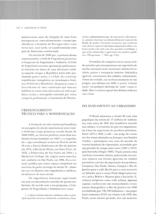 L...i
18 • llrquile/urus 110 flrasil
quatrocen tos anos da cheg-ada de u ma frota
pon ug-uesa na cost.a sul-americana - contato que
ofiriali1.ou o domínio de Ponugal sobre essas
terras que, mais tarde, se transformariam num
país de dimensões continentais.
Foi em fins ele 1900 que, a pretexto dessas
comcmoraçiks, o Clnh de F:ngenharia p romoveu
o Congresso de Engenharia c lnrlústria. O Club
de l•:ngenharia era uma ag-remiação politicamen-
te vitoriosa em busca de uma a firmação inédi-
ta naquele tempo: a Rcpltbl ica havia sido pro-
clamada pouco ;uJles, e o Club, ele convicçfto
republicana (an tagônica ao monárquico lnsti-
llll<> Polité-cnico Rt·asile iro) .firmava-se como o
furo oficioso de urna corporação que buscava
habilitar-se como uma alternativa na esfera po-
lítica contra o monopólio exercido por ou tra
c<Jtegoria profissional: os bacharéis de D ire itu.
CREDENCIAMENTO
TÉCNICO PARA A MODERNIZAÇÃO
A formação d a elite intelectual brasileira
na passagem do século sustentava-se num Ll"ÍfJé:
a medicina (cujas primeiras escolas datam de
1808-1809) , as ci{:ncias juríclicas (suas duas aca-
demias foram fundadas em 1827) c a engenha-
ria- n~a consolidação se faria no final do século
19 com a Escola Politécnica rlo Rio de Janeiro
em 1874, a Escola ele Minas, em Ouro !'reto , ele
H:l76, a Pol it <:cnica rle São Paulo em 1894 e a
Mackenzie College (de origem norte-am erica-
na) , também em São Paulo, em 1896. Foi a ver-
tente jurídica que maior espaço conquist(m no
cxcrcicio do poder ao longo rlo sécu lo 19- domí-
nio ora crn rlisputa com engenheiros e médicos,
no alvorecer do novo século.
Os enge nheiros buscavam repercussão
em suas recomendações nascidas ele pautas am-
biciosas. De acorrlo com o seu programa, o Con-
gresso de Engenharia e Indústria teve como
[...] objeto exclusivo discutir e deliberar sobre as prin-
cipais questões técnicas, industriais, econômicas, finan-
<.:eiras e administrativas que. de mai~ pt-rlo t' rlirt-tamcn-
te, possam interessar ao desenvolvimento material d o
B•·asil, de modo a formu lar rt-soilt ~·flt's <JHC' tradn~:o.m
com clilreza o parecer dos mais competentes sobre a so-
lu (<'io prútica de r::tdil uma d as yucstõcs vcHLiladas, c
que scr:ío submel idas ú ap reciação dos poderes públi-
cos. I"Prog ra ntlll <l ..." 190 l , pp. 7-1!>] .
O temário do congresso Locou numa série
ele questões que inven tariavam um repertório de
tare fas nacionais nesse momento: sistema ferro-
viário, portos e navegação interio r, h idráulica
agrícola, saneamento das cidades, urbanização.
A bem da verdade, em IH.:nhunl momento se em-
pregou, nos debates ern 1900, o lermo "urhaui-
zação" ou qualquer derivado de "urbe" como ci-
dade. Mas o contexto geral dos debates indicava
esse rnmo.
DO SJNF.JMF.NTO AO URBANISMO
O Brasil aJentrava o século 20 com uma
população da ordem de 17 mi lhões de h abitan-
tes, com cerca d e 36% elos brasileiros vivendo
nas cidades. A economia do país era impulsiona-
da <I base da exportação de produtos prirn{trios.
Entre 1871 e 1Y28, o café - um artigo de consu-
mo das mesas abastadas na Europa e nos Estados
Unidos- participava com mais d a metade da
receita brasileira de exportação, sccundaclo por
um período de te mpomaiscurro ( 1891 a 1913)
pela borracha [Singer 1985] . O paí!j possuía uma
rarefeita economia urbana, pulverizada em cen-
tros urbanos nas frentes agrícolas ou cidades
portuárias a serviço da exportação ons p rodutos:
Campinas, São Paulo, San tos, Campos e Rio de
J an eiro para o café; Recife para a zona açucarei-
ra; Salvador para o cacau; Porto Alegre para cou-
ro c peles; Be lém e Man aus para a borracha. E,
embora incipiente como rede urbana, algumas
capitais conheceram um extraordinário cresci-
mento demográfico: o Rio de J aneiro em 1900
era habitado por 746.749 habitantes- sua p opu-
lação aumentou 271% em relação à de 1872; São
Paulo, nesse mesmo período, Leve um aumen to
 