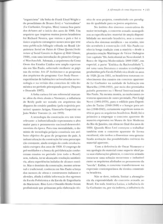 "organicistas" (da linha de Frank U oyd Wright e
do proselitismo de Bruno Zevi) e "racionalistas"
(Le Corbusier, Gropius, Mies) tornou boa parte
dos debates até o início dos anos de 1960. Um
a rquiteto guc inspirou muitosj ovens brasileiros
foi Richard Neutra, que visitou o país e foi o
úuico arquiteto estrangeiro nesses anos que teve
nma publicação bilíngüe cuitacla no Brasil (Ar-
quitetura Social ern Países de Clima Quente/llrchi-
ü:r.l1.m: ofSocial Concern in Hegions ofM ild Climate,
1948), com uma introdução do pioneiro Grego-
ri Warchavchik. Ademais, a an1uir.et.ura da Costa
Oeste dos Estados Unidos teve ampla repercus-
são em São Paulo, sobn:tudo 111cdiantc as p:-ígi-
nas da revista A-rts & Architecture e as propostas
dos arquitetos do programa Case S!udy TTouses -
experiências de habitações racionalizadas na tec-
nologia e na revisão dos conceitos de vida do-
méstica no período pós-segunda guerra [Segawa
e Dourado 1997J.
A linha carioca foi um referencial marcan-
te: além da óbvia alus3o a Niemeyer, a influé'ncia
de Reidy pode ser notada em arquitetos tão
díspares do cenário paulista (pela trajetória pos-
terior) quanto Art.igas, GiarKarlo Gasperini ou
João Waltcr Toscano (n. em 1933).
A tecnologia da constru('ão era um te ma
relevante: a industrialização representava o alvo
maior para o pensame nto nacioual-desenvolvi-
mentista ela época. Para essa mentalidade, o do-
mínio de tecnologia própria constituía um atri-
buto ol~j e tivo elo grau de progresso do país. A
industrialização da constrnção foi uma preocupa-
ção constante, ainda vestígio do credo revolucio-
nário europeu dos anos de 1920. O emprego de
pré-moldados e a busca ela pré-fabricação conhe-
ceram ensaios no período (ern todo o Rr<~sil )
sem, todavia, ter-se alcançado resolução salisfató-
ria, afora experiências isoladas de alcance resu-i-
to. Mas o domínio da construção, mesmo artesa-
nal e tradicional, conhecia em São Paulo a força
dos mestres de obras e construtores italianos e
alemães, aliada à sólida inform<~ção dos egressos
da Escola Politécnica e da Escola de Engenharia
do Mackenzic. Rino Levi e Oswaldo Bratke foram
profissionais que primaram pela elaboração téc-
A Jifirmaçüo de 11111a llegemo11ia • 149
nica de seus pr~j etos, constituindo um paradig-
ma de qualidade para os jovens arquitetos.
No âmbito d os sistem as construtivos de
maior tecnologia , o concreto armado lll0110poli-
zou as espccificaçôes: material de ampla d isponi-
bilidade no mercado brasileiro, sem a concor-
rê ncia dos sistemas metálicos - na ocasião, não
rão acessíveis à con strução civil. São Paulo co-
nhecia longa tradição com a matéria - desde a
pioneira estação Mairinque de Victor Duhugras
[ve1· capítulo "Do Anticolonial ao Neocolonial: A
Busca de Alguma Mockmidadc 1880-1026", em
especial, a parte "Estética da Racionalidade"],
até uma vasta literatura c ensaios t.ccnolé>gicos
prodmirlos pela Escola Politécnica desde os anos
ck 1920.Já em 1951, os hrasileiros tomnvam co-
nhecimento dos e nsaios em concreto apare nte
de Le Corbusier na unidade de habitação e m
Marselha ( 1 946- L95~), por meio dos premiados
painéis presentes na I Bienal Internacional de
São Paulo. Na mesma mostra, as exuberantes es-
truturas aparentes de outro premiado, Pier Luigi
Ncrvi (1891-1979), para o edificio para Exposi-
ções de Turim (1948-1949) e o hang;u· para avi-
iks ( I940-1943), cenamente sugeriram novas es-
t é-ti c<~s pa•·a os arquitetos brasileiros. Reidy foi o
primeiro a empregar o concreto aparente de
maneira exprt"ssiv::~ no Museu de Arte Moderna
do Rio deJaneiro, em obras no final dos anos de
19!'i0. Qua ndo Rino T,evi começou a trabalhar
também com o concreto aparente de forma
escultural, não tardou a disseminar um<:1genera-
lizada aceitação das possibilidades esté-t icas do
material apare nte.
Com a deferência de Oscar Nicmcycr c
sua apologia do material como suporte ideal pa-
ra suas elaboraçôes p l~sl iras, o concreto armado
torno u-se uma solução recor ren te c im harível
entre os arquitetos alinhados ao pensamento da
"escola". Enfim, o concreto transformou-se na
expressão contemporânea da técnica construti-
va brasile ira.
Não se deve, todavia, limitar a aurangf:n-
cia da expressivid adc elo concreto armado ao
Brasil. Em tocb América Latina, a influência de
Le Corbusier ou, por via indireta, a influência ela
 