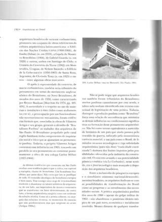 750 • Arquitctums no Rrasil
arq ui tetura brasileira de vcrl(;Utc corbusieriana,
promove u u m conjunto de obras rcfcrenci::lis da
cnlltlra arquitetô nica latinO-americana: o Edifí-
cio das Nações Unidas/CEPAL(l 960-1966), de
Emílio Duhan (n . em 1918), a Capela do Mostei-
ro Be neditino (1964), de Gabriel Guarda (11. em
1928) c outros, arnbos em Santiago de Chile; o
Urnário do Cem itério do Norte (1962) em Mon-
tevidé u, Urug uai, de Nelson Bayardo; o Edif'ício
de la C obernació n (1956-1963) de Santa Rosa,
Argentina, de Clo rinclo Testa (n. (;IH 1923) e ou-
tros- entre algumas obras marcantes_
O apelo à exprc:;sividadc do concreto, de
matri;.-. c:orbusieriana, também seria tributário do
pensamento em torno do movimento anglo-sa-
xô nico d o Rrutalismo, ou Novo Br utalismo, d e
meados dos anos de 1950, como caracterizado
por Reyn er Banh<Hll [Marchán Fiz J974, pp. 10G-
416j. A austeridade e o respeito no uso de m ate-
riais c instalações à vista (tidos como acaharnen-
tos em si), a preocupação por um funcionalismo
n ão necessariamen te mecanicista, fo ram evidê n-
cias formais que, associadas às ol>ras de Vilanova
Artigas e seu grupo, geraram a alcunha de "nru-
talismo Pau lista" ao trabalho dos arquitetos de
São Paulo. O Brutalismo pmpalado pelo casal
inglês Smithson tinha compone ntes de inquieta-
ção social e ético que se <~justariam ao pcns::lmen-
to paulista _Todavia, o próprio Vila nova Artigas
contestou essa influência em 1965, traçaudo um
paralelo ao seu pensamen to ao comentar postu-
mamente a obra ele seu cokga Car los Milla n
( 1927-1964):
As últimas residi'-nci01s CJUe construiu em São Paulo
rf'w laou u m a tend ência para o que a coítica, em especial
a europé ia, chama cl c hn n alismo. Um brutalismo bra-
s.ileiro, por assi m d izer. Não creio que isto se justifique
ele todo. O conteúdo ideológico do hrnralismo europeu
é bem o utro. Traz consigo uma carga de irracionalismo
tt"nrlen te a abandonar os valores artísticos d a arqui tetu-
ra, d t' um l:ulo, aos imperativos da técnica construLiv<t
qne se transform a e m fator de term inante; de o utro
lado , a forma arquitetôn ica surg ir ia como tnn <lc ide rne
da solução técnica. Como só o artista colhesse, na anar-
quia das soluções téntícas, os momentos de emoção
que mio prerle tcrminou mas que surgiram ao ar;~so
IAnigas 1988a] .
104. Carlos Mí llan: casa 110 Morumbi, São Paulo. 1961.
Não se pode negar que arquite tos brasile i-
ros também foram tri butários do Br utalismo;
muitos paulistas caminharam por essa sen da, e
talvez nela tenham identificado um recurso con-
C(;itual de legitimação de uma prática. Todavia,
dislinguir a produção paulista como "n ru talista"
força uma relação de ascendência que minimiza
as dernais influências o u condicionamcs significa-
tivas na formação de~se pensamen to arquitetôni-
co. Não há como tornar equivalentes a austericl:l-
de l>ritânica de um país que ainda passava pelo
rescaldo de gue rra, sufocado pela momentânea
carê ncia material, e um país como o Brasil , de li-
mitados recursos tecnológicos e cuja sobriedade
arquitetônica (para não dizer "rusticidade esteti-
cizada") derivava dos limites impostos pelas pos-
sibilidades ofe 1~ec idas pela indústria da constru-
ção civil. O concreto armado c sua potencialidade
plástica e estética (via Lc Corbusier ), nesse senti-
do, era o Jront tecnológico mais avançado à dispo-
sição dos arquitetos brasileiros.
Entre a melancolia do pós-guerra europ eu
e o simultân eo o timismo nacional-desenvolvi-
mentista brasileiro, os arquitetos iludiram-se com
as possibilidades de transformação do Brasil
rumo ao progresso c ao atendimento das neces-
sidades sociais_A prática arquitetônica paulista
d os an os de 1960 - apesar d o golpe militar de
1964 - não abandonou o positivista ideário utó-
pico de um país novo, econômica c socialmen te
resolvido . Mesmo distante ele qualquer transfor-
 