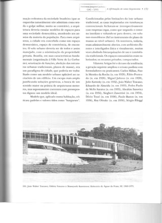 i h•t>liotecaJoaquimCardofo,
) CAC - uTIE AAjirmaçiiode umallegemonia • 151
mação redentora da sociedade brasileira (que as
esquerdas naturalmente não admitiam como sen-
do o golpe militar, muito ao contrário), a arqui-
tetura rleveria ensaiar modelos de espaços para
uma sociedade democrática, atendendo aos an-
seios da maioria da população. Para esses arqui-
tetos, a cidade era concebida como um espaço
democrático, espaço de convivência, de encon-
tro. O solo urbano deveria ser de todos e assim
manc:;jado, com a rninirnizaç;io ela propriedade
privada. Brasília, em suas características funda-
mentais (organização à Ville Verte de Le Corbu-
sicr, sctorização de funções, abolição das estrutu-
ras urbanas tradicionais, planos de massa), era
um paradigma ele cidade, que poderia ser traba-
lhado como um modelo urbano aplicável no ra-
ciocínio ele um edifício. Um escopo mais amplo
justificando soluções genéricas, a busca de um
sentido maior na prática de arquiLewras meno-
res, mas supostamente coeremes com pressupos-
tos dignos: um modelo ideal.
Modelo que, aplicado numa habitação, cri-
ticava padrões e valores tidos como "burgueses".
Condicionadas pelas limitações elo lote urbano
tradicional, as casas implantadas em vizinhanças
convencionais fechavam-se introspectivamente
com empenas cegas, como que negando o entor-
no imediato e voltando-se para dentro, em volu-
mes monohlocos (fiel ao instrumento do plano de
massas ao nível urbano). Os interiores, todavia,
eram admiravelmente abcl'los, com ambientes .Ou-
ente:s e interligados física e visualmente, muitas
vezes abolindo hierarquizações ele uso e convivên-
cia tradicionais. Os espaços comunitários eram va-
lorizados; os recantos privados, compaclarlos.
Vilanova Anigas foi o decano da tendência;
a geração seguinte ampliou o retrato paulista com
formuladores ou praticantes: Carlos Millan, Pau-
lo Mendes da Rocha (u. em 1928), Fábio Peute<t-
do (n. em 1 9~8 ), .Miguel j uliano (n. em 1928) ,
Julio Kuinsky (n. em 19~2) ,João Waltcr Toscano,
Eduardo de Almeida (n. em 1933), Pedro Paulo
de Mello Saraiva (n. em 1933), Abrah ão Sanovicz
(n. em 1934), Siegbert Zanettini (n. em 1934),
Décio Tozzi (n. em 1!)36), Paulo Bastos (n. em
1936) , Ruy Ohtakc (n. e m 1938) , Sérgio Pileg-gi
105. J oão Walte r Toscano, Odiléa Toscano e Mass<lyo~hi Kalllimura: Balneário de Águas da Prata, SP, I969-1073.
 