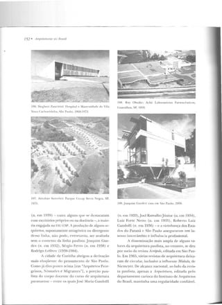 !52 • .Arquitetllras no Brasil
IOG. Sicgbcrl 7.anctrin i: flospital c Maternidadt"' rlc Vila
:uva C<tdwt'irinha, São Paulo. l9Gl:l-l !)72.
107. Ahrahüo Sanovicz: Parqu.- Cccap Serra Negra, SP,
197f).
(n. em 19~9) - <.:ntre alguns CJllt' se ckstacaram
com escritórios próprios ou na docência -, a maio-
ria engajada na 1;',."U-USP. A produção de alguns ar-
quitetos, supostamente antagônica ou divergen te
ckssa linha, n ão pode, entretanto, ser avaliada
sem o contexto da linha paulista: Joaquim Gue-
des (n . em 1932), Sérgio Ferro (n. em 1938) e
Rodrigo Lerevre (1938-1984).
A cidade de Curitiba abrigou a derivação
m ais eloqiien te do pensamcn to de São Paulo.
Como já dito pouco acima [em "i.rquiteros Pere-
grinos, i'ôm<-~ des e Migrantcs"], a porção pau-
lista do corpo docente do curso de arquitetura
paranaense - entre os quais.José Yfaria GandoHi
10::!. R11y Ohtakc: Aché l.aboratúrios Farmacêuticos,
G u;u·ulhos. SI'. I970.
109. .Joaqu illl Cucdcs: casa em S<io Paulo, 19!>!.
(n. em 1933),Jocl RamalhoJúnior (n. eml934),
Luiz Forte Netto (n. em 1935), Roberto Luiz
Gaudolfi (n . em 1936) - e a vizinhança dos Esta-
dos do Paraná c São Paulo asseguraram um in-
tenso inlercâmbio e in fluêucia profissional.
A dissem inação mais ampla de alguns va-
lores da arquitetura paulista, no en tanto, se deu
por meio da revista ic·rópole, editada em São Pau-
lo. Em 1965, várias revistas de arquitetura deixa-
ram de cit-ctdar, inclusive a influenle Jtfódulo, de
Niemcyer. De alcance nacional, ao lado da revis-
ta paulista, apenas a A-rqu.itPtum, edilada pelo
departamento carioca do 1nstituLO de Arquitetos
do Brasil, mantinha uma regularidade confiável.
 