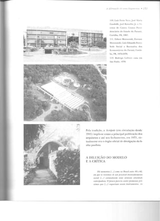 A -~lirmaçilt' de uma li<~~em 11:a •
li O. Lui7 Forte :--leto. José ~laria
Gandolfi, Joel Ra malho Jr. e 'i-
Ct"ll t e dl:' C;o.,l oo : Cl:'n lro Prei-
cle nciãrio do Es1ado elo Para ná .
Curitiba, I'R, 1967 .
11 1. Ed ison Morozowki, Everson
Morozowski, l.niz Eduardo Pcrr y:
Sede Social e Recreativa d os
E co JJUI JJiÚ Jios do P:n an(l, C 11ri ti-
ha, PR, 1976-1978.
11 2. Rodrigo l .t'fi:·vn·: casa em
São Paulo, I970.
Pela trad ição, a Ar.róf>olr (em circulação desde
1941 ) impôs-se como a prinôpnl p ublicação d os
arquice tos c até ~c u fcch <uncnto, em "1971, vir-
tmtlmcntc e ra o órgão oticial de divulgação da li-
nha paulista.
A DILUIÇÃO UO MODELO
E A CRÍTICA
/fá momentos {.../ romo no Rm .,il mlre 10 t' 60,
em que os ~i-nlomrH de um fJiovávd drsl"nvolvimt•nlo
socinl [. ..] esliumlaTa111 'll ma olimista. n.lividadr
anlecifJadora. Ofu.tu-ro parecia conter jJromPssas pró-
ximas qu11 [... / n•queriam novos instrttmentos. 1s
 