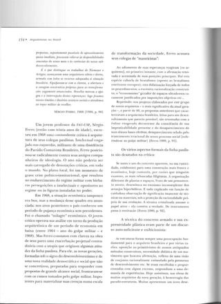 154 • Arquiteturas 1zo Rrasi/
jJmfJOstas, sHpostamente passíveis de afnoveitamento
quase imediato, procuram cola·r-se às disfJOnibilidrule.
concretas do nosso máo r: ás r.rt-ríinr.ias do nosso sub-
desenvolvimento.
1~· o que distingue os trabalhos de Ntt!liWJWT e
Artigas: av1mçamm uma arquitetura sóbria e diretrt,
armada wm lodos os re1:unos rulequados â situação
bmsilàra. r:quiparam-se r:om a clareza, a abertum e
a coragem construtiva frrtÍflrins j)(l,m as transfonno.-
.(Õt!S vagamente anunárulas. l!ntsília marcou o apo-
geu e a in terrujl(âo destas esperanças.· logo f>'eamus
nossos tímidos e ilusó-rios avrmços sociais e atendemos
ao /()(flUI militar de raollun:
SÉRGIO FF.R RO, l9tiB l19RO, p 901
Urn jovem professor da FAU-USP, Sérgio
Ferro (então com trinta anos de idade), escre-
veu em 1968 uma contundente crítica à arquite-
tura de seus colegas paulistas. Intelectual e nga-
jado nas esquerdas, militamc de urna dissidência
do Partido Comunista Brasileiro, Ferro posicio-
nou-se radicalmente contra seu~ antigos compa-
nheiros de ideologia. O ano não poderia ser
mais carregado d e denotaçõe~ críLicas, ern todo
o m undo. No plano local, foi um momento de
grave crise político-insLitucional, que resultou
no endurecimento do regime militar com bárba-
ras perseguições a inte lectuais c opositores ao
regime ou às figuras instaladas no pode r.
Em 1968, a situação econômica tampouco
era boa, mas a mudança desse quadro era anun-
ciada: n os anos posteriores o país conheceu um
p eríodo de puja nça econômica sem precedentes.
Foi o chamado "milagre" econômico. O jovem
crítico op erava sua análise em torno ela produção
arquitetônica de um período de economia em
baixa (entre 1964- an o do golpe militar - e
1968). Mas Ferro constatou com clareza na obra
de seus pares uma exacerbação projetual contra-
ditória com a utopia que originou algumas atitu-
des da linha paulista. Para ele, as novas gerações,
formadas sob o signo do desenvolvimentismo e ele
uma nova realidade democrática e social que não
se concretizou, preparadas para responder com
propostas de grande alcance social, fr ustraram-se
com os rumos tomados pelo golpe militar. Impo-
tentes para materializar suas crenças numa escala
ele transformação ela sociedade, Ferro acusava
seus colegas de "maneiristas":
Ao adiamento d e suas esperanças reagiram [os ar-
quite tos], no primeiro inst;mte, com a afirmação reno-
vada e acentuada de su as posições principais. Daí I':'SICI
espéci e cabocla de brutalismo (oposto ao brutalísmo
eslet i zC~ n t l':' e11ropeu ); est<1 clícl<llização forçada de rodos
os procedimen tos; a excessiva racionalização constru ti-
va; o "econ omisrno" gerador d e espaços ultradensos ra-
ramente justificados por imposições objetivas etc...
Re petindo: nos projetos elaborados por este grupo
de novos arquitetos - o mais significativo d a atual gera-
ção -, a panir de 60, as propostas anteriores que carac-
terizavam a arquitetura brasile ira, feitas para um clesen-
volvimeulo que parecia provável, são retomadas com a
e nfase exagerad a d ecorren te da consciência d e: sua
impralicabilidade presente e d o desaparecimento de
suas tênues bases efetivas, desapa1·ecimento selado pelo
trunc:1mento irracional d o nosso processo social [refe-
rindo-se ao golpe milirarj lFerr-o 19RO, p. 9 11.
Os vários aspectos formais da linha paulis-
ta são dcsa.tados na crítica:
Se antes o uso do concreto aparente, na sua rustici-
dade, colabo rava para uma constr ução mais fra.nca e
econômica, h oje com<Jndi!, po1· razões qu e ninguém
examina, as mais rebuscadas filigranas. A organização
dife rente de plantas e espaços, fruto de um pensame n-
to at.enlo, desem boca n o exolismo inconseq üente dos
arranjos hiperbólicos. E tudo explicado em função d e
cuidadosa observação de significação imanente de téc-
nicas ou materiais, sob a proteção da racionalidade pró-
pria de sua evolução. A técnica cristalizaela assume o
papel ativo - ela contém a verdade . De ins trume nto
passa à motivação lFerro 1980, p . 92 ].
A técnica do concreto armado e sua ex-
pressividade plástica eram parte de um discur-
so auto-suficiente e exibicionista:
As estrutu ras foram sempre uma preocupação fun-
d amental para o arq ui teto brasileiro e por várias ra-
zões: oposição ao primitivismo d e nossos an ti quados
métodos construtivos, necessidaele didática de um mo-
vimento que buscava a firmação , reflexo de uma visão
de conjunto racion alizan tc estimulada pela promessa
ele d esenvolvimento etc. Se eram escolhidas e propor-
cionadas com algum excesso, respondiam a uma de-
manda d e experiências. Hoje assistimos, n as obras de
m ui tos arquitetos ela nova geração, à hemorragia das
pseudo-eso·uturas. Muitas ap resentam um novo dese-
 