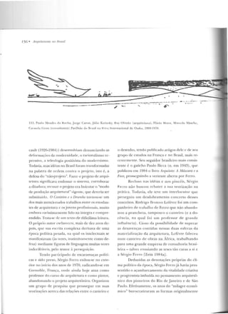 756 • Arquiteturas 11n 11wsi/
__.,._. . --~ ... , -· " ~
1 1:~. P~11l o Me ndt·s d a Roch a, J orge Caron, Júl io Katiusky, R11y Ohtakc (ar<]uitctuca); Flávio Mo11a , Mnn:~· lo :-.litsch c,
í.a.-111ela C ross (consultores): Pavilhão do Tlrasil na Feira In ternacional d e Osaka, 1969-1!-170 .
cault (1026-19R4) ) desenvolviam denuncia ndo as
derormaçõcs da modernidade, o racionalismo re-
pressivo, a te leologia posilivist.a do modernismo.
Todavia, suas idéias no Brasil foram transformadas
na palavra de ordem contra o projeto, isto é, a
defesa do "não-projeto". Fcucr o projeto de arqui-
tewra significava endossar o sis1ema, corroborar
a ditadura; recusar o projeto era boicotar o "modo
de produção arquiteturéll" vig-ente, que deveria ser
subslituído. O CantPiTO e o DPsenho torn ou-se um
dos mais mencionados trabalhos entre os estudan-
tes de arquitetura c osjovens profissionais, muito
embora rarissimamcnte lido na íntegra c compre-
endido. Trata-se de nm texto de dificílima leitura.
O pr·óprio autor esclareceu, mais de dez anos de-
pois, que sua escrita complexa derivava de uma
época p olítica pesada, na qual os intelectuais se
manifestavam (às vezes, instintivamente como de-
fesa) median te figuras de linguagem muitas vezes
indccifráwis, pelo temor à perseguir,:ão.
Tendo participado de escaramuças políti-
cas e sido preso, Sérgio Ferro exilou-se no exte-
rior no início dos anos de 1970, radicando-se e m
Grenoble, França, onde ainda hoj e atua como
professor do curso de arquitetura e como pintor,
abandonando o projeto arquitetônico. Organizou
um grupo de pesquisa que prossegue em suas
teorizações acerca das re lações entre o canteiro c
o desenho, tendo publicado artigos dele c de seu
grupo de estudos na França e no Brasil, mais re-
centemente. Seu seguidor brasikiro rnais consis-
tente é o gaúcho Paulo Bicca (n. em 1943), que
publicou em 1984 o livro Arljuileto: A Máscam e a
Fau:, prosseguindo a vertente aberta p or Ferro.
Recluso nas idé ias e nos pincéis, Sérgio
Ferro n ào buscott rebater a sua teorização na
prática. Todavia, ele teve um inte rlocuto r que
perseguiu um desdobramento concreto desses
conceitos. Rodrigo Brotcro Lel'evrc foi um com-
panhe iro de trabalho ele Feno que não abando-
n ou a p rancheta, tampouco o can teiro (e a do-
cência, na qual foi urn professor de gran de
influência) . Cioso da possibilidade de supentr
as desavenças contidas nessas duas esferas da
materialização da arqui te tura, Lcfcvre raleceu
num cante iro de obras na África, trabalhando
para u ma grande em presa de consultoria brasi-
leira- talvez ensaiando as teses tão caras a si e
a Sérgio Ferro fZein 19R4aJ.
Deduzidas as de notações próprias d o cli-
ma político da época, Sérgio Ferrojá havia pres-
sentido o açambarcamento d a vitalidade criativa
e progressista imbuída no pensamento arquite tô-
nico dos pioneiros do Rio de J aneiro e de São
Paulo. Efeti vamente , os anos do "milagre econô-
mico" burocratizaram as formas originalmen te
 