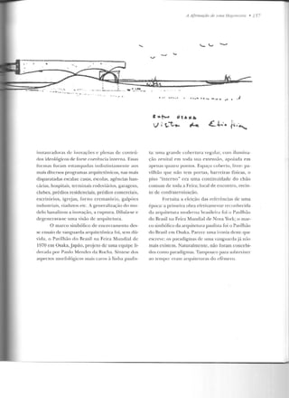 . f :;
•· -c-.--.,....·--• •
- ----' - "-.·.··
~ ... ... , ....
instauracloras ele inovações e plenas ele con teú-
dos ideológicos de forte coerência interna. Essas
formas foram eslampaclas indistintamente aos
mais diversos programas arquitetônicos, nas mais
disparatadas escalas: casas, escolas, agências ban-
cárias, hospilais, lcrminais rodoviários, garagens,
clubes, prédios residenciais, prédios comerciais,
escritórios, igrejas, forno crematório, galpões
industriais, viadutos etc. A generalização elo mo-
delo banalizou a inovação, a ruptura. Diluía-se e
degenerava-se uma visão de arquitetura.
O marco simbólico de encerramenlo des-
se ensaio de vanguarda arquitetônica foi, sem dú-
vida, o Pavilh ão do Brasil na Feira Mundial de
1970 em Osaka,Japão, projeto ele uma equipe li-
derada por Paulo Mendes da Rocha. Síntese elos
aspectos morfológicos mais caros ~t linha paulis-
A A(lrmaçào de umu llef!.emonio • 15-
• ............... -- •• • .J
·--~ .:11 ....
v-- t,.t.... ;....
ta: uma grande cobertura regular, com ilumina-
ção zenital em toda sua extensão, apoiada em
apenas quatro pontos. Espaço coberto, livre: pa-
vilhão CJUC não tem portas, barreiras físicas, o
piso "interno" era uma continuid ade do chão
comum d e toda a Feira; local ele encontro, recin-
to de confraternização.
Fonuit.a a eleição das refe rê ncias de uma
época: a primeira obra efeLivarnenLe reconhecida
ela arquitetura rnoclenJ<t bra.sileira foi o Pavilhão
do Brasil na Feira Mundial de Nova York; o mar-
co simbólico da arquitetura paulista foi o Pavilhão
do Brasil em Osaka. Parece uma ironia deste que
escreve: os paradigmas de uma vanguardaj ~t uão
mais existem. Naturalmente, não foram concebi-
dos como paradigmas. Tampouco para sobreviver
ao tempo: c•a m ;;uquiteturas do efêmero.
 
