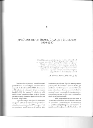 8
EPISÓDIOS DE UM BRASIL GRANDE E MODERNO
1950-1980
Ainda há pouco, certo órgão da imprensa brasilei1·a definia o Brasil,
em manchete. como o país do "Samba, Café e A1·quitetum ". Vejo "''SSfl
df'jirti{"ão um intuito uwliciuso de fazer anrditm· ainda hojr> q1w
o nosso jmú f uma terra estranha, curiosrt e indefinível, desordenada
e injustificável. É uma definição que pn•tende dimitwir a torlo1
t' apre~entar a aTquitr>tura romo um desenvolver acromegáliw,
sem justij!cntírJa no desenvolvimento nacional.
O quarto de século após o té rmino da Se-
gunda Gue rra foi crucial para a transformação
do perfil do Brasil. Em 1950, 63,9% de seus qua-
se f)~ milhôcs de habitantes viviam no campo.
Em 1970, 56% dos mais de 93 milhões de habi-
tal'tes viviam nas cidades. Essa variação ilustra a
pressão demográfi ca que as cirlarlcs brasile iras
sentiram no período.
A guerra, sempre um signo de destruição,
assegurou à América um momento positivo na
siluação econômica c culturaL Vários países lati-
no-ame ricanos beneficiaram-se de nm bom saldo
J. R. V!LAJ'OVA iRTIGAS, 1959 [1981, p. 25]
cambial decorrente das exportaçôes de produtos
para o palco de conflitos e pa ra os aliados, ge-
rando um excedente qne, no caso brasileiro, ·em
parte estimulou o desenvolvimento industrial
nacional com a importação de equipamentos a
custos baixos, graças às diferenças cambiais favo-
ráveis nessa oportunidade.
O Brasil ela primeira m(·tadc dos anos de
1950 sofreu convu lsôes políticas com o suicídio
do presiden te Getúlio Vargas c movimentações
no sentido de impedir a posse consLitucional d o
presidente ele ito, Jusce:>lino Kubitsch ek d e Oli-
 