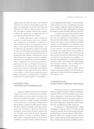 populacional da ordem ele 870%, com 2~19 .820
habitantes na virada do século; Bdém yuase du-
plicou sua população de 53 150 habiran tes em
1872 para 96. :)60 em 1900 [Graham 1973, p .
40J . Os núme ros apenas indiciavam os graves
conflitos de espaço que se afiguravam com o
crescimento clesorden;~do cbs cid;~rles .
A cidade afirmava-se como o palco do
moderno - modernização Lendo como referên-
cia a organização, as atividades e o modo de vi-
ver do mundo europeu. Os engenheiros coloca-
vam-se como agentes dessa modernização - era
a corporação que apostava na ciência c na récni-
ca como os instrumentos de progresso material
para o país, nos moldes do desenvolvimento in-
dustrial do Velho Mundo, vislumbrando, na in-
d ustrialização, um objetivo nacional a se atingir.
O Congresso de Engenharia e Tnclústria demons-
trava a amplitude das tarefas da profissão c
apont;~va nm1os para a montagem ela nova cena:
t·acionalização nas intervenções de ocupação
territorial, vetores de urbanização num país de
vastas regiões inexploradas. O desejo de mudan-
ça era late nte: a elite nrh<~n<~, progressista, posi-
tivista, cosmopolita, contrapunha-se à sociedade
tradicional, de índole agrária e conservadora.
CIDADES COMO
CENÁRIOS DE MODERNIDADE
Algumas cidades brasileiras, j{t na segunda
metade do século l 9, assimilavam intervenções
modernizadoras ern suas infra-estruturas, à ma-
neira das metrópoles eu ropfias - resson<lnci<l da
questão (central na cidade européia oitocentis-
ta) do sauitarismo ou salubrismo. Cidades como
Rio de.Janeiro (a partir de 1862) , Recife, Santos,
São Paulo, Manaus c Salvador contaram com em-
presas que instalaram e operaram sistemas de
drenagem, abastecimento de água e esgoto-urba-
nos. Também nesse f'inal do século opentvam
nessas cidades, e ainda em Fortaleza, Belém e
Porto Alegre, companhias de gás; serviços de ele-
tricidade e transporte urbano também funciona-
O Brasil em Urbanização • I 9
ram em algumas dessas cidades - em sua maioria,
empreendinrentos com o envolvimento de capi-
tais e empresas inglesas (também responsáveis,
desde o século 19, pela implantação do sistema
ferroviário no país) [Graham 1973, pp. l 21 -124J .
A implan tação dessa infra-estrutura técni-
ca nas cidades consolidadas configurou m edidas
<JliC não ncccssariarnente prcconit.ararn a reor-
denação d o tecido urbano -sobretudo a reorga-
nização dos espaços físicos he rdados da cidade
colonial, no caso brasileiro. Ao contrário, a im-
plan 1aç<-to desses mclhoranwntos reil<~ ntv<l a es-
tr utura existente, com poucas modificações. O
sentido ele intervenção urbana como produto de
uma elaboração icleolúgica n ão sú derivava dos
processos de saneamento urbano desenvolvidos
no século 10, mas adquiria nova condição - co-
mo visão racionalizadora c integrada de intcrfc-
rência na cidade, numa lógica de modernização
das estruturas urbanas -com a codificação de
uma disciplina específica: o urbanismo.
Simbolícameme, pode-se e leger quatro
even tos como representativos de: formas de m o-
dernização urbana no Brasil na passagem do sé-
enio 19 para o 20.
A N ECAÇAO DAS
ESTRUTURAS URBANAS COLONIAIS
O primeiro even t.o {; a transfcr(:ncia, crn
1H9G, da capital do Estado de Minas Gerais da co-
lonial Ouro Prelo para uma cidade nova, inlcira-
menle planejada e construída para ab rigar as
funções administrativas ck sede governamenlai -
lklo Horizonte - , projeto de nma comissão che-
fiada pelo engenheiro Aarão Reis (1853-1936),
formado na l'olit{;cnica do Rio de Janeiro .
O segundo é a "haussm anisatio n " (num
ncologismo criado por Pierrc Lavedan) do Rio
de Janeiro, grande intervenção promovida pelo
prefeito Francisco Pereira Passos (1836-1913), a
partir de 1904, com a criação ele novos eixos vi-
ários, a unifor mização das fachadas dessas aveni-
das e a implantação de parques públicos median-
 