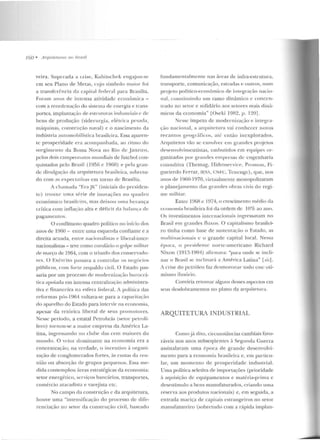 160 • !lrqui/l'lurus 1111 limsif
veira. Superada a c ri~e, Kubitschek eng<~jou-sc
em seu Plano de Metas, cujo símbolo m;úor foi
a transfcr(:ncia da capital federal para Brasília.
For<'!m anos de intensa atividade econômica -
com a reordenação elo sistema ele energia e trans-
portes, implantação de estruturas industriais c de
bc.:ns de produção (siderurgia, elétrica pes;lda,
máquinas, construção naval) c o nascimento ela
indústria automo bilística brasikira. Essa aparen-
te prosperidade era acompanhada, ao ritmo do
surgimento ela Bos::;a Nova no Rio de .Jane iro,
pelos clois campeonatos mundiais de futebol con-
yuistados pelo Hrasil (1956 e 1960) e pela gran-
de divulgação da arquitetura brasileira, solJrct.u-
do com as expectativas em torno de Brasília.
A chamada "Era .JK" (iniciais do presiden-
te) trouxe uma série de inovaçôes no quadro
econômico l>r:-tsilciro, mas deixou uma herança
crítica com inflação alta e déficit dr~ balança de
pagamentos.
O conflituoso quadro político no início elos
anos de 1960- entre uma esquerda confiante e a
direita acuada, entre nacionalistas e liberal-intcr-
nacionali~tas - teve como corolário o golpe militar
de março de 1064, com o triunfo elos conservado-
rt>s. O Exército passava a controlar os ncgúcios
públicos, com forte resp<tldo civil. O F.staclo pas-
saria por um processo d e modernização burocrá-
tica apoiada em intensa cenu·aliza<;ào arlministra-
tiva c financeira na esfera federal. i política das
reformas pós-1964 voltava-se para a capaci t;~ção
do aparelho do Estado para intervir na economia,
apc.:sar da retórica liberal de seus promotores.
Nesse período, a estatal Petrobrás (setor pe trolí-
fe ro) tornou-se a maior e mpresa da América La-
tina, ingressando no clnhc das cem maiores do
mundo. O vcto1· domiuante na economia era a
concentração; na verdade, o incentivo à organi-
zação de conglomerados fortes, às custas ela reu-
nião ou absorção de grupos pequenos. Essa me-
dida contemplou áreas estratégicas da economia:
setor energético, serviços bancários, transportes,
comércio atac;~ dista e varejista etc.
No campo da construção c da arquitetura,
h ouve uma "intensificação do processo de dife-
renciação no setor da construção civil, baseado
fundamentalmente nas áreas de infra-e~lrutura ,
transporte, comunicação, estradas e outros, num
projeto político-econômico de integração nacio-
nal, constituindo um ramo dinâmico c concen-
trado no setor e solidário aos setores mais dinâ-
micos da economia" LOseki 1982, p. 120].
Nesse ímpeto de modernização e int egra-
ção nacional, a arqllit.etnra vai conhecer novos
recantos gpogr<í.ficos, até então inexplorados.
Arquitetos vão se envolver em grandes pn~jetus
desenvolvimentistas, embutidos em equipes rn-
ganizadas por grand es empresas de engenharia
comultiva (Thernag, IIidroservice, Pr·o11rou, Fi-
gu eiredo Ferraz, lESA, C:N vc, Tcucngc), que, nos
anos de 1960-1970, virtualmente monopolizaram
o planejamento das grandes obras civis do regi-
me militar.
Entrc 19G8 c 1974, o crescimf'nto médio da
ccunornia brasileira foi da ordem de lO% ao ano.
Os investimentos intcnracion;.ris ingTessavam no
Brasil ern grandes fltrxos. O capitalismo brasilei-
ro tinha como base de sustentaç~o o Estado, as
multi naciouais c o grande capital local. Nf'ssa
época, o presidente nonc-arnericano Richard
Nixon (191?,-1994) afirmava: "p<rnt onde se incli-
nar o Brasil se inclinará a América Latina" L~it].
A crise elo petróleo faz desmoronar todo c.:ssc oti-
mismo ilusório.
Conviria retomar alguns desses aspcctos em
scus dcsdobramentos no plano da arqnitf'llrra.
ARQUITETURA INDUSTRIAL
Comojá dito, circuustâncias cambiais favo-
ráveis nos anos subseqüentes à Se)?;unda Guerra
assinalaram uma época ele grande desenvolvi-
mc.:nro para a economia brasileira e, em particu-
lar, um momento de prosperidade industrial.
Uma política seletiva de importações (prioridade
à aquisição ele equipamentos e matéria-prima e
dcscsúmulo a bens manufaturados, criando urna
reserva aos produtos nacionais) e, em seguida, a
entrada maciça de capitais estrangeiros no setor
manufatureiro (sobretudo com a rápida implan-
 