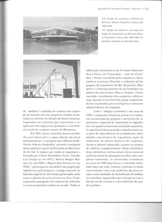 d<.: "satélites" - unidades d<.: costura com empre-
go cte mã.o-dt>-ohra de peCjuen;1s cid;1d es locali-
zadas no inte rior elo Estado de Santa Catarina,
inspiradas nos conceitos q tte orien taram a. ar-
quitetura dos espaços de produção e convivên-
cia social do conjunto matriz de Blumenau.
F.rn 19()1, quatro escritórios foram conviria-
dos para desenvolver o plano diretor d<ts :ueas
administrativas c os projetos dos edifícios da Re-
finaria Alberto Pasquali ni , primeira instalação
dessa natureza e porle da Petrobrás no Rio Gran-
de do Sul. A equipe que então se o rganizou-
formada por Carlos Maximilano Fayet, Cláudio
Luiz Araijo (n. em l9:il) , Moacyr Moqjen Mar-
ques (n. em 1930) c Miguel Alves Pereira (n. em
193?!) - preocupou-se em definir um projeto pai-
sagístico no qual bosques e a antiga casa-sede da
fazenda original do síLio foram preservados, bem
corno o plauliu ele novas úrvores na ~{rea. O pla-
nejamento paisagístico do entorno de refinarias
era uma proposição inédita na ocasião. Todas as
LjJisôdios de 11111 Dra.>tf Grande e Moderno • 763
1](i. Eq~tipe de arquitetos: refeitório na
Refinaria Alhcno Pasqualini, Canoas, RS,
1962- 1969.
117. Equipe de arquit.c t.os: montagem de
galpão de man~tt.e n ção na Refinaria Alber-
to Pasqualini , Canoas, RS, 1962-1969. Ex-
periência pioneira em pré-fabricação.
edificações (incluindo as do Terminal Almirante
Souza Dutra, em Tramanclaí) - mais ele 25 pré-
dios- foram concebidas pelos arquitetos, desta-
cando-se a portaria (Pereira), o refeitório de lin-
guagem da arquitetura do Rio deJaneiro (Mar-
CJUes) e o emprego pioneiro de pré-moldados nos
galpões de manuLeiH,;ào (Fayet c Araújo). A hem-
sucedida contribuiçüo dos arquitetos reflete-se
h~je , quando os membros cb eCJuipe original ain-
da são consultados para reciclagens ou novas ins-
t.alações dentro elo conjunto.
Com o "milagre econômico" dos anos de
1970, a expansão industrial patrocinou inúrn<.:-
ras encomendas de projetos a escritórios de ar-
quitetura c empresas de consultoria de engenha-
ria com quadros funcionais incluindo arquilelos.
A experiência desse período redundou num cer-
to grau de especialização de profissionais, sinro-
niZ<tdos com técnicos de engenharia, tanto na
e laboração de planos diretores ele conjuntos,
layouts e plantas industriah, quanto no projeto
de edifícios complementares (áreas administra-
tivas, refeitórios, centros sociais) decorrentes da
ausência inicial de planejamento físico dos com-
plexos industriais. As vicissitudes econômicas
uos auos de 1980 deprimiram a aliviclade indus-
trial como um todo, embora o período se tenha
caractcri1.ado como o ele melhorias das áreas so-
ciais, corno resultado da reivindicação de síndica-
Los mais bem organizados que emergiram com o
fim ela era de exceção c a normalização do qua-
dro político.
 