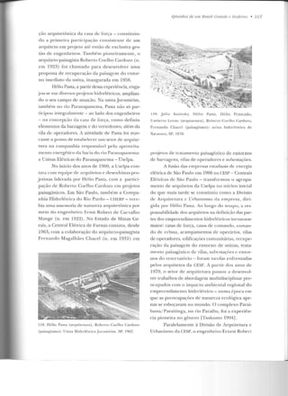 ção arquite tônica da casa de força- constitu in-
do a primeira participação consistente de u m
arquiteto em projeto até então de exclusiva ges-
tão de engenheiros. Tamhém pioneiramente, o
arquiteto-paisagista Roberto Coelho Carclozo (n.
e m 1923) foi chamado para desenvolver uma
proposta de recuperação da paisagcrn do entor-
no imediato da usina, inaugurada em 1958.
Hélio Pasta, a partir dessa experiência, enga-
jou-se em diversos projetos hidrelétricos, amplian-
do o seu campo de atuação. Na usinaJurumirim,
também no rio Paranapanema, Pasta não só par-
ticipou integralmente - ao lado d os engenheiros
- na concepção d a casa de força, como definiu
elementos da barragem c do ver tedouro, além da
vila de operadores. A atividade de Pasta f·oi mar-
cante a ponto de estabelecer um setor de arquite-
tura na companhia responsável pelo aproveita-
mento energético da bacia do rio Paranapanema:
a Usinas Elétricas do Paranapanema- Usclpa.
No início dos anos de 1960, a Uselpa con-
tava com e(1uipe de arquitetos e desenhistas-pro-
jetistas liderada por Hélio Pasta, com a partici-
pação de Robe no Coelho Cardozo em projetos
paisagísticos. Em São Paulo, também a Compa-
nhia Ilirlrelétrica do Rio Pardo- CHERl'- rece-
bia uma assessoria de namreza <HC]llitetônic:a por
meio do engenheiro Ernst Robert de Carvalho
Mange (n. em 1922) . No Estado ele Minas Ge-
rais, a Central Elétrica de Furnas contava, desde
1963, com a colaboração do arquit.cw-paisagist.a
Fernando Magalhães Chacel (n. em 1931) em
118. Hélio Pasta (anp1itctura ), Roberto Coelh o Carclozo
(paisagismo) : Usina Hidn.:lé LricaJururllir·irn, SP, 1962.
Apisódios áe 11111 Brasil Grande P Mndemo • 165
ll ll. Jú lio K~r ti n sky, Hélio l'asra, llé lio Pe nteado,
Uruuen o l.euue (arquitetura), Ro berto Co elho Car·dozo ,
Fernando Chaccl (paisagismo): usina h iclrclérrica ele
Xavantes, SP, 1970.
projetos de tratamento paisagístico de entornas
de barragens, vilas de operad ores e subestaçôcs.
A fusão das empresas estaduais ele en ergi<'~
elétrica de São Paulo em 1966 na CESP- Centrais
Elétricas de São Paulo - transformou o agrupa-
mento d e arquitetos da Uselpa no núcleo inicial
do que mais tarde se constituiu com o a Divisão
de Arquiterura e Urbanismo da empresa, diri-
gida por Hélio Pasta. Ao longo do tempo, ares-
ponsabilidade dos anplit.et.os na definiçã.o das par-
tes dos empreendimentos hidrelétricos tornava-se
maior: casas de força, casas de comando, coman-
do de eclusa, aclmp<lmentos de operários, vilas
de operadores, edificações comunitárias, recupe-
ração da paisagem do en torno de usinas, trata-
mento pai~agí~Lico de vilas, ~ubest.açôes c ent.or-
nos do reservatório - foram tare fas enfren tadas
pelos arquitetos da CESP. A partir dos a nos de
1970, o setor de arquitetura passou a desenvol-
ver trabalhos de abordagem multidisciplinar pre-
ocupados com o impacto ambiental regional do
empreendimento hidrelétrico- num<l ~poc:<l em
que as preocupações de natureza ecológica ape-
nas se esboçavam no mundo. O comp lexo Parai-
buna/ Paraitinga, no rio Paraíba, foi a experiên-
cia pio neira no gênero [Tsukumo 1994] .
Paralelamente à Divisão ele Arquitetura c
Urbanismo da CESP, o engenheiro Ernest Robert
 