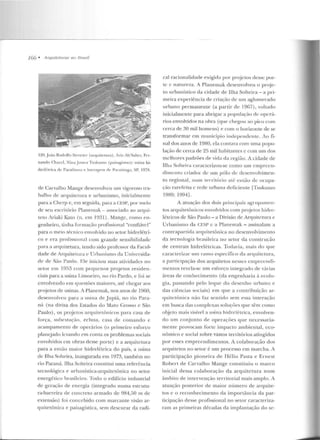 JGG • Arquileturets no Brasil
120..Joào Rodolfo Stroctcr (arquit.el•to·:•). A,;, Ab'Sahcr, Fn-
nanclo Chaccl, Ninajanm• Tsukumn ( paisag-is1110): usina hi-
d rclétriCil ele Paraihuu" e h:1rr~g<>m (],. f'araiLiuga, SP. 1978.
de Carvalho Mange de~envolvcu um vigoroso Lra-
balho de arquileLUra e urbanismo, inicialmente
para a Chcrp e, em seguida, para a CESP, por meio
de seu escritório Planemak- associado ao arqui-
teto Jriaki Kato (n. crn 1931). Mange, como t>n-
genheiro, tiulta fúrrnaç::ío profissional "confiável"
para o meio técnico envolvido no setor hidrelétri-
co e era profission<1l com gnmde sensibilidack
para a arquitetura, lendo sido professor da Facul-
dade de Arquitelttra c Urbanism o da Universida-
de d e São Paulo. Ele iniciou suas atividades no
setor em 19.~~ com pequenos projetos residen-
ciais para a usina Limoeiro, no rio Pardo, e foi se
envolvendo e m questões maiores, até chegar aos
projetos de usinas. A Planernak, nos anos de 1960,
desenvolveu para a nsina de .Jupiá, no rio Para-
ná (na divisa dos Estados do Ylato (~rosso e São
Paulo), os pn~jetos arc]uirerô nicos para casa de
força, sulH'SI"(ào, eclusa, casa de comando c
acampamento de operários (o primeiro esforço
planejado levando em con ta os problemas sociais
envolvidos ern obras desse porte) e a arquitetura
para a então rnaior hidrelétrica do país, a usina
de Ilha Solteira, inaugurada em 1973, também no
rio Paraná. Ilha Solteira constitui uma referência
tecnológica e urbanística-arquitetônica no setor
energético brasileiro. Todo o edifício industrial
de geração de e nergia (integrado numa estrutu-
ra-barreira de concreto armado de 984,50 m de
extensão) foi concebido com marcante visão ar-
qui tetânica e paisagística, sem descurar da radi-
cal racionalidad e exigida por proje tos desse por-
te c natureza. A Planemak desenvolveu o p roje-
to urbanístico da cidade de Ilha Solteira- a pri-
meira experiência de criação de um aglomerado
urbano permanente (a partir de 19G7) , voltado
inicialmente para abrigar a pop11la<;ão de operá-
rios envolvidos na obra (que chegou ao pico com
cerca de 30 mil homens) e com o horizonte de se
transformar em município independe nte. Ao fi-
nal elos anos de 1980, ela contava com uma popu-
lação de cerca de 25 mil habitantes c com um dos
melhores padrões de vida da região. A cidade de
Ilha Soltein1caracterizou-se como um e mpreen-
d imento criador de um púlo de desenvolvimen-
to regional, num tenitório até eulào de ocupa-
<JL<> rarefeita c rede urbana deficiente LTsukumo
1989: 1994].
A atuação dos dois principais agrupamen-
tos arquitetônicos envolvidos com projews hidre-
lé lricos de São Paulo - a Divisão de Arquitcmra c
Urbanismo da CF.SP e a Planemak - assinalam a
comrapartidi'l arquitetônica no desenvolvimento
da tec n o l ogi<~ b r<~sileira no setor da conslrução
de centrais hidrelé tricas. Todavia, lllais d o fJUe
caracterizar 11tn ramo específico da arquitetura,
a participação dos arquitetos n esses eul)Jrecndi-
mentos revela-se um esfo rço integrado de várias
áreas de conhecimento (da engenharia à ecolo-
gia, passando pelo leque do desenho urhano c
das ciências sociais) em que a contribuição ar-
quirerônica não faz sentido sem essa interação
em busca das complexas soluções qu e têm como
o~j eto mais visível a 11sina hidrelétrica, envolven-
do um conjunto ele o perações que necessaria-
mente provocam forte impacto ambien tal, eco-
nômico c social sobre vastos territórios atingidos
por esses e mpreendimentos. A colaboração dos
arquitetos no setor é um processo em marcha. A
participação pioneira ele H élio Pasta e E rnest
Robe rt de Carvalho Mange constituiu o marco
inicial dessa colaboração ela arquite tura num
âmbito de in tervenção Ler ritorial mais amplo. A
atuação posterior de maior número de arquite-
tos c o reconhecimento da importância da par-
ticipação desse profissional no setor _caracteriza-
ram as primeiras décadas da implantação do se-
 