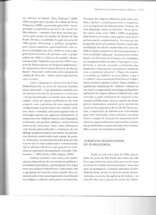 tur elétrico no Brasil. Nina Tsukumo [1989;
1994] propõe que o projeto rla cidade de Porto
Primavera (1980), prornovicto pela CESP- incor-
porando a experiê ncia pioneira elo núcleo ele
Ilha Solteira-, assinale o fim desse período pio-
neiro, pelo menos no âmbito elo Estado ele São
Paulo. De fato, a realidade do país nos a nos de
1980 parece direcionar a política energética
para outros caminhos, aparentemente com ru-
mos e estratégias rpte não condizem com a ima-
gem moderniz:1dora do período entre o golpe
militar de 1964 e a falência elo modelo "desen-
volvimentista" brasileiro nos anos de 1970. A atu-
ação d o Departamen Lo de Projetos Ambientais c
ele Arquitetura das Centrais Elétricas do Sul elo
Brasil - Ektrosul - sobretudo com o projeto da
cidade de Nova It.á- indica novas experimenta-
ções no setor.
Com o alagamento decorrente ela Usina
Hidrelétrica ltá, as cerca de duzentas famílias
desse município - cuja população mantém ain-
da estreitos vínculos de pa1·entesco e viLinhança
-foram incentivadas a se rnudar para urna nova
cidade, cerca de quatro quilômetros do sítio
original , com a promessa ele uma organização
condicionada à preservação das relações urba-
nas, usos e costumes. Essa preocupação não se
restringiu apenas aos aspectos urbanísticos. A
arquitetura dos edifícios buscou uma linguagem
atribuindo aos prédios públicos características
referenciais marcantes, bem com o habitações
com feiçôes personali7.adas - resultantes <k um
diálogo arquiteto-usuário nos limites de parâme-
tros flexíveis estabelecidos pela equipe de proje-
to. As formas c os materiais adotados para as cons-
truções sào as mais tradicionais e convencionais:
não se adotam referências que possam ser estra-
nhas ao repertório da população reJocada l"Re-
locação..." 1985; Santos 1989; Scgawa El89].
Embora atrelado a um esforço de moder-
nização dependente de circunstâncias políticas e
econômicas peculiares, a pan.icipação dos arqui-
tetos nos projetos hidrelétricos (sobretudo com
o agrupamento inserido numa estatal) deve ser
interpretada como uma importante contribuição
tecnológica e cultural, ainda pouco reconhecida.
LjJisódius de 11111 Drasil ( ;rande e /Vlodenw • 16 7
O exame dos objetos edificados pela CESP reve-
lam o qnanr.o a estatal patrocinou a arquitetu-
ra e os arquitetos da linha paulista. Todavia, h~1
urna dimensão maior na iniciativa. Nesse perío-
do (grosso modo, cn ITC:' 1966 e 1980) os projetos
hidrelétricos serviram como suporte para as ex-
perimentaçôcs arquitetôn icas fortemente im-
pregnadas pelo racionalismo técnico, numa ma-
terialização elo ideário modernista dos anos de
1920 no qual a arquitetura deveri<t representar a
nova sociedade industrial - icon icamcntc simbo-
lizada, nos discursos de Gropius eLe Corbusier,
em instalações hbris ou silos. A harr:1gt>m , ~~ casa
de força, a casa de comando, 1cstituíram esse
imaginário relacionando a arfluitetura moderna
com a instalação industJ-i<tl. A figlll-a elo arquite-
to atrelado ao "edifício" se torna difnsa: o que é
o "edifício" numa instalavio hidrelétrica? A hidre-
létrica limita-se apenas à usina? Nesse sentido, o
significado tradicional de "cditicio" esmaccc-se
em meio à complexidade tecnológica-urbanística-
ambiental do empreendimento hidrelétrico, sub-
vertendo o papel tradicional do atTJlliteto numa
atuaçüo mullifacctada, bem ao espírito da abran-
gência totalizaclora assumida pelo movimento
modenw da <uquilelura do século 20. Nesse seu-
lido, a arquitetura de hidrelétricas desenvolvida
pela CESP (incluindo, nessa defin ição, os váJ-ios
níveis e campos de atuação dos arquitetos envol-
vidos no empreendimento) representou a síntese
elas possibilidades e potencialidades desse ideário,
filho ou neto da revolução industrial.
TERMINAIS RODOVIÁRIOS
DE PASSAGEIROS
Ainda no início dos anos de 1960, uma ci-
dade do porte de São Paulo não tinha um edi-
fício especialmeo te cuustruídu para servi r como
terminal de ônibus intermunicipal c interesta-
dual de passageiros- a estação rodoviária. O aten-
dimento desse serviço se fazia ele forma d escen-
tralizada, na porta das agências de ônibus - no
meio-fio das ruas e praças d o centro da cidade.
 