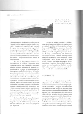 168 • Arquitet11rus 110 Rrasil
Quase a totalidade das cicbtdes brasileiras nessa
t!poca desconhecia a tipologia ela e-stação rodo-
viária - ou algo mais organizado que Ulll <l sala
ele espera, uma garagem ou abrigo improvisado
para passageiros munidos de bagagem. Não que
houvesse desconforto total - muilas dessas agên-
cias eram cuidadosamente ordenaclrts -, mas a dis-
persão desses serviços traduzia-se em ineficii-ncia,
desconforto e congeslionamcnw nos centros ur-
banos maiores.
Nos anos ck I~)70 , o Oepartamenlo Nacio-
nal ele Estradas ele Rodagem- oq!;anismo vincu-
lado ao Minist ~rio elos Transportes - c departa-
mentos estaduais estabelecem uormas para
implantação de terminais ele carga t> passageiros.
Essa regulamentação d efini a crité rios de localiza-
ção e dimensionamento ele terminais rodoviários,
consideraudo a inserção rlcssc equipamento nas
cidades: le is de uso dC' solo e parcelamento, cus-
tos do terreno, acessos rodoviários I" sistema viú-
rio lindeiro, facilidade de deslocamento para os
usuários, população servida, número de partidas
c chegadas, viabilidade econômica do empreen-
dimento. A estação rodoviária não mais er<1 um-
n.:bida como um espaço exclusivo para transbor-
do ele passageiros: constituía também local ele
viv(:neia c lazer, lugar de encontro para a popu-
lação da cidade, oferecendo bares, rcstauntntes e
pequeno com{;rcio como atrativos.
São Paulo roi o Estado que melh or organi-
zou seu sistema de rod ovias, implantando , ao
longu dos anos de 1970 e até hoj e, ccn tenas ele
estações rodoviárias, boa parte delas projetadas
por arquitetos.
121. Paulo Mt·rHies d:r Rocha.
!Vloacyr Freitas, Ercílio So 11za:
rodoviária de C11i<tbá. .vrr. 1977.
Nos anos do "milagre econômico", ambicio-
sos projetos foram concebidos c cxl"cut<tdos, como
o terminal rodoviário ele Flori<tnópolis, em Santa
Catarina (1976-198 1) dos arquitetos Yamandu
C,;ulevaro (n. e m 1934) e Enrique Brena (n. em
1937), - prcvcnrlo complexa org<t nização d e nu-
xos de carga e a bastecimen to, com instalações
alranclcgúrias - ou o Terminal Rodoaquaviário
ele Vitória, no Espírito Saulo (arquitetos Carlos
Maxim iliano Fayer e Nelson Inda, 1978), urna
granrlc estrntm·a intermodal ele transporte terres-
tre (ônibus) c marítimo (barros). Embora progra-
madas para uso intensivo, no fin al elos anos de
1980 ambas as estações atcnrlcm a demanda dis-
creta - te ndo sido a aquavicria desativada.
AEROPORTOS
A saturaç5o elos principais aeroportos bra-
sileiros nos anos de 1960 ensejou o redimensio-
namento d o sistema aeroportuário do país, pla-
nejarlo nos de 1970, c boa parte malcrializada na
cl{;c.ada seguinte. Os aeroportos das principais
capitais brasileiras foram implantados nos anos
de 1940-1950 - Rio de J aneiro, S~o Paulo, Porto
Alegre, Recife, Salvador, Curitiba - , alguns deles
clararncnte inspirados no modelo ditado pelo ae-
roporto Santos Dumont do Rio de J aueiro, pro-
jeto dos irmãos Roberto. O crescimento dessas ci-
dades fez com que os outrora distantes isolados
aeroportos fossem rodeados por novos bairros,
tornando conflitante o convívio desses terminais
 