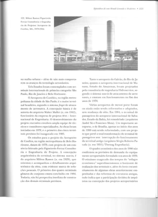 122. Milton Ramos/ Figueiredo
Ferraz Consulto ria e Engenha-
ria de Projetos: Aeroporto de
Confins, MG, 1979-1984.
na malha urbana- além de não mais campana-
rem os avanços da tecnologia aeronáutica.
Três Estados foram contemplados com ter-
minais internacionais de primeira categoria: São
Paulo, Rio deJaneiro e Belo Horizonte .
O Aeroporto ele Cumbica, na região metro-
politana da cidade de São Paulo, é o maior tcnni-
nal brasileiro, segundo o sistema .fingerde atraca-
menta de aeronaves. A concepção básica é de
autoria do arquilcto Walter Mattci (n. em 1942),
fnncion:'írio da empresa de projetos IF.Si- lntt'r-
nacio nal de Engenharia. O desenvolvimemo do
projeto executivo envolveu ampla equipe de téc-
nicos e consultores especializados. As obras foram
iniciadas em 1979, e o prime iro dos cinco te rmi-
nab previstos foi inaugurado em 1985.
Os estudos para o proje to d o Aero porto
de Contins, na região metropolitana ele Belo Ho-
rizonte, datam de 1979, com projeto de um con-
sórcio liderado pela Figueiredo Ferraz Consulto-
ria e Engenharia de Pr~j eto. A con cepção
a.rC(llitctônica do terminal, no siste ma ?10.'f!-in, é
do arquiteto Milton Ramos (n. e m 1929), que
orie ntou e acompanhou o detalhamento arqui-
tetônico da obra, com evidente marca ele solu-
ções pessoais. O primeiro dos quatro terminais
gêmeos elo conjunto estava concluído em 19R4.
Todavia, não há perspectiva imediata de constru-
çào dos demais te rminais previstos.
Fpi.widios de 11111 nmsil C7mnde e .l fodemo • 169
Tanto o aeroporto do G;.tl6io, elo Rio de.Ja-
neiro, quanto o aeroporto in tcrnacional de Ma-
naus, Estado do Amazonas, fora m projetados
pela consultoria de engenharia TTielroservice , se-
gundo o sistema nose-i.n d e atracamento de aero-
n<tves, c cstavam rm fn ncion<tmcn to no fim dos
anos de 1970.
Vários aeroportos de menor porre foram
o u ainda estão sendo refor mados P adaptados,
sem mudança de sítio. Em 1984, o term inal de
passageiros do aeroporto internacional de Salva-
dor, Estado ela Bahia, foi re modelado (arquitetos
André Sá e Francisco Mora) . Um imp ortante ae-
ropon o, o de Brasília, apenas no início elos anos
de 1990 está sendo rcforrnulado, com ttllt proje-
to C(He prevê a total transformação do terminal de
passageiros sem interrupção do l'uncio namento
elo terminal antigo (arquiteto Sérgio Roberto Pa-
rada (n. ern 1951 )/ Themag Engenharia) .
O quadro econômico dos anos de 1990 não
confirmou as previsões ele demauda do equipa-
mf'nto aeroportuário formulado nos anos de 1970.
O otimismo exagerado dos tempos elo "milagre
econômico" superdime nsíouou o h oriL:on le de
realização dos terminais c , além do knto e ncami-
nhamento de algumas obras anteriormente cm-
pen hadas e das reformas de cslrlllttras antigas,
tudo indica que a participação decisiva de arqui-
tetos na concepção dos p r~j ctos aeroportuários
 