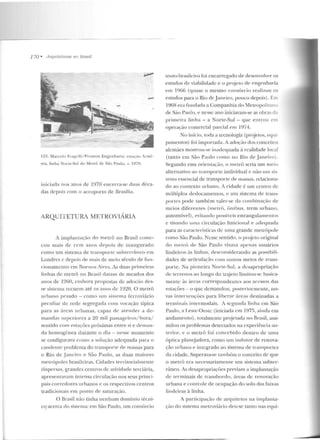 770 • Arqui/e/1/rctS 110 /Jrasi/
123. Marcelo Frag•·lli/ Promo n Engcn hari:-t: estar~"' Armê-
nia, lin ha Norte-Sul do Metrô de São Paulo, c l.J70.
iniciada nos anos de 1970 encerra-se duas déca-
das depois com o acroporlo de Br::~sília.
ARQUITETURA MRTROVIARIA
A implantação elo metrô no Brasil come-
çou mais de cem anos depois de inaugurado
corno u m sistema de transporlc subterrâneo em
Londres e depois de mais de meio século de fun-
<.:ionamento em Rne nus Aires. As duas primeiras
linhas de metrô no Brasil datam de meados dos
anos de 1960, crnhora propostas de adoção d es-
se sistema recu em até os ::~ nos de 1920. O metrô
urbano pesado- como um sistema ferroviário
peculiar de rede segregaria com vocação típica
para as áreas urbanas, capaz de :Ht>ncler a de-
manchts superiores a :20 mil passageiros/hora/
sentido com estações próximas entre si e deman-
da homogênea durante o dia- n esse momento
se configurava como a solução adequada para o
candente problema elo transporte de massas para
o Rio de _janeiro e São Paulo, as duas maiores
metrópoles brasileiras. Cidades territorialmente
dispersas, grandes centros de ativiriade terciária,
apresem avam intensa circulação nos seus princi-
pais corredores urbanos e os respectivos centros
tradicionais em ponto d e saturação.
O Brasil não tinha nenh um domínio técni-
c~ acerca rio sistema: em São Paulo, um consórcio
te11to-brasileiro foi encarregado ele desenvolver os
estudos de viabilidade e o proje to de engenharia
em 1966 (quase o mesmo consórcio realizou os
estudos para o Rio deJaneiro, pouco depois). [ P"
1968 era fundada a Companhia do MetropolitaP
de São Paulo, e nesse ano iniciavam-se as obras da
prime ira linha - a Norte-Sul- que en trou em
o perapio comercial parcial em 1974.
No início, toda a tecnologia (projetos, equi-
pamentos) foi imponada. A adoção dos conceitos
alemães mostrou-se inadequada <i realidade local
(tanto em São Paulo como uo Rio de Janeiro).
Segundo essa orie nlação, o metrô seria um meio
altern::~ ti vo ao transporte individual c não um sis-
tema esscucial de transporte de massas, relaciona-
elo ao contexto urbano. A cidade é um centro de
múltiplos deslocamen tos, e um sistema de trans-
portes pode também valer-se da combinação de
meios diferen tes (metrô, ônibus, trem nrhano,
automóvel), evitando possíveis estrangulamentos
e visando urna circulação funcional e adequada
para as car<lcterísticas de uma grande metrópole
como São Paulo. Nesse sentido , o projcto original
do m e L1Ô de São Paulo visava apenas usuários
lindeiros às linh<ls, desconsiderando as possibili-
dades de aniculaç?ío com outros meios ric trans-
porte. Na pioneira Norte-Sul, a dcsapropriaçiio
de terrenos ao longo do trajeto limitou-se hasica-
menlc às ~trc;-Js correspondeulcs aos acessos das
estações - o que demandou , posteriorlllcnte, no-
vas intervenções para liberar áreas destinadas a
terminais intermodais. A segunda linha em São
Paulo, a Leste-Oeste (iniciada em 1975, aiuda em
andamento) , totalmc11Le p rojetada n o Rrasil, assi-
milou os problemas detectados na experiência an-
tt>rior, e o m etrô foi concebido dentro ele uma
óptica plan~jadora, como um indutor de renova-
ção urbana e integrado ao sistema de transporles
ela cidade. Superava-se também o conceito de que
o me trô era necessariamente um sistema subter-
râneo. As desapropriações previam a implantação
de terminais de transbot-clo, áreas de renovação
urbana e controle de ocupação do solo das faixas
lindeiras à linha.
A participa<,:ão de arquitetos na implanta-
ção do sistema m etroviário deu-se tanto nas equi-
 