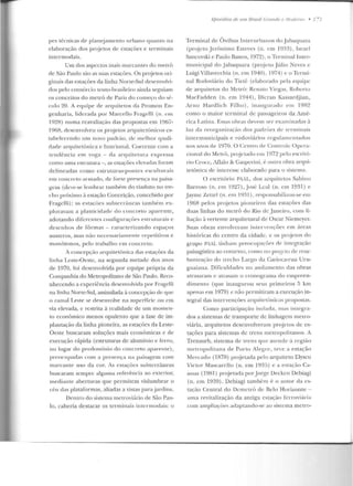 pes técnicas de planejamento urbano quanto na
elaboração dos projetos de estações e terminais
imcrmodais.
ü m dos aspectos mais marcantes elo metrô
ele São Paulo são as suas estações. Os pr~jetos ori-
ginais elas estaçôes da linha Norte-Sul desenvolvi-
dos pelo consórcio teuto-brasileiro ainda seguiam
os conceitos elo metrô ele Paris do coweço do s(~­
culo 20. A equipe ele arquitetos da l'romon En-
genharia, liderada por Marcello Fragelli (n . e m
l9~H) numa reavaliação das proposras em I967-
196R, clescnvolveu os projetos arquitetônicos es-
tabelecendo um novo padrão, de me lhor quali-
cace arcpútetônica c funciona. Coerente com a
tendência em voga - rla arquitetura expressa
como uma esu·utura -,as estações elevadas foram
d elineadas como estruturas-pontes esculLUrais
em concreto armado, de rorte presenç-a na paisa-
gem (deve-se lembrar também elo viarlu to no tre-
cho próximo à estação Conceição, concebido por
Fragelli); as estações subterrâneas també rn ex-
ploravam a plasticidade do concreto aparente,
adotando diferentes configurações estrul.ttrais e
dcsc!lh os de fôrmas - caracterizando espaços
austeros, mas não nccessariamente. r!:"'petitivos e
monótonos, pelo trabalho em concreto.
A concepção arquitetônica das estações da
linha Leste-Oeste, na segunda metade dos anos
de 1970, foi desenvolvida por equipe própria da
Companhia do Metropolitano de São Paulo. Reco-
nhecendo a experiência desenvolvida por Fragelli
na linha None-Sul, assimilada à concepção de q ue
o ramal I,este se desenvolve na superfície ou crn
via elevada, c restrita à realidade de um momen-
to econô mico menos opulento que a fase ele im-
plantação da linha pioneira, as estações da Leste-
Oeste buscaram soluções mais econômicas c de
execução rápida (estruturas de alumínio e ferro,
nu lugar do predomínio do concreto apare11te),
preocupadas com a presença na paisagem com
marcante uso da cor. As cstaçôes subterrân eas
buscaram sempre alguma referência ao exterior,
m ediante aberturas que pe rmitem vislumbrar o
céu das platarormas, aliadas a vistas para jardins.
Dentro do sistema metroviário de São Pau-
lo, caberia destacar os term inais intcnnodais: u
t:pisódios de 11111 Brasil G'mncle e .l!oclemo • 1 - 1
Terminal de Ônibus Interurbanos doJabaquara
(pr~j ctoJcrôu i mo Esteves (n. em 1933), Israel
Sancovski e Paulo Bastos, 1972), o Termina! Inter-
municipal do .Jabaquara (pn~jeto .Júlio Neves c
Luigi Villavecchia (n. em 1940), 1974) c o Termi-
nal Rodoviário do Tietê (elaborado pela equipe
de arquitetos do Metrô : Renato Vicgas, Roberto
MacFadden (n. em 1944) , Dicran Kassardjian,
Aruo Hardlich Filho), inaugurado em l9R2
como o maior terminal de passageiros da Amé-
rica Latina. I:<:ssas ob1·as devem ser exzrmi nadas à
luz da reo,-g:mização cios padrões de terminais
intermunicipais e rodoviários regulamentados
nos anos de t970. O Centro rl~ Controk Opera-
cional do :.Vfetrô, projetado em 1072 pelo escritó-
rio Crocc, i.Jlalo & Caspcriui, é o utra obra arqui-
tetônica de interesse elaborado para o sistema.
O escritório PAAL, dos arquitetos Sabino
Barroso (n. em 1927),jos(: Leal (n. em 1931) e
Jayme Zcttel (n. em I9~ 1), responsabilizou-se em
1968 pelos projetos pioneiros das estações das
duas linhas do mctn) do Rio de Jan eiro, com fi-
liação à verten te arquitetura! de Oscar Nicm cycr.
Suas obras envolveram in tervenções e m á reas
históricas do centro da cidade, c os projews elo
~rupu PAAL tinham preocupaçõe-s rl<' intcgração
paisagística ao contcxro, cmno no jXUjt:tu de reur-
h<~n i zação do trecho Largo da Carioca-rua Uru-
g uaiana. Dificuldades no andamento das obras
atrasaram c atrasam o cronograma do e mpreen-
dimento (que inaugurou seus primeiros 5 km
apenas em 1979) e não pcrmirjram a execução in-
teg-ral das intervenções arquitetônicas propostas.
Corno participação isolada, rnas integra-
elos a sistemas de transporte de linhagem metro-
viária, arquitetos desen volveram projetos d e es-
tações para sistemas de trens metropolitanos. A
Trensurb, sistema de trens que atende à região
me tropolitana de Porto Alegre, teve a estação
Mercado (1R7H) projetada pelo arquiteto Elyscu
Victor Mascarello (n. em 1935) c a estação Ca-
noas (198 1) pr~jetada por Jorge Uecken Dc biagi
(n. em 1939) . Debiagi também é o autor da es-
tação Central elo Oemct ri> de Belo Horizonte-
uma revit.alização da antiga estação fcrruvüü ·ia
com amp liações adaptando-se ao sistema metro-
 