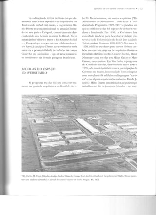 A realização da CEASA de Porto Alegre de-
monstra um caráter específico da arquitetura do
Rio Grande do Sul. Até então, o engenheiro Elá-
dio Dieste era um profissional de atuação li mita-
da ao seu país, o Uruguai, completamente des-
conhecido nos demais centros do Brasil. Foi o
intcrcfnnbio histórico entre o Rio (;rande do Sul
e o Uruguai que assegurou essa colaboração en-
tre Fayet & Araújo e Dieste, caraneriz;mclo rn(lis
uma vez a permeabilidade ele influências com o
Cone Sul do contine11te- lipo de relacionamen-
to inexistente nas demais paragens brasileiras.
ESCOLAS E O ESPA<,_;o
lJ N IVERSlTÁRlO
O programa escolar foi ttnt lema penua-
nenle ua pauta da arquitetura no Brasil do sf-nt-
Epísóclíos de 11111 !Jmsíl (1mnele e ,1/odemo • 173
lo 20. Mencionamos, em outros capítulos f"Do
Anticolonial ao Neocolonial... 1RR0-1926" e "Mo-
dernidade Pragn1~1tica 1922-194~"] episódios em
que o eciitlcio escolar foi 1mporrc dc d<'h<~tes esté--
ticos e funcionais. Em 1936, I.e Corbusier fora
comidado também para desenhar a Cidade Uni-
vt"rsilária ela Uniw·rsiclade do Brasil [ver capítulo
"Modernidade Correllte l !:!29-1945"j. Nos anos de
1950, edifícios escolares para c11rsos hásicos tam-
bém mereceram projetos de arquitetos ilustres -
Demétrio Ribeiro no Rio Grande do Sul, Oscar
Nicmcycr para escolas em Minas Gerais e Mato
Grosso, enln:: outros. Em São l'aulo. o programa
do C01wênio Escolar, desenvolvido entre 1949 e
1955 pela municipalidade com a participação do
Governo do Estado, inlrodt u ia d<" fonna singular
uma coleção de 68 edifícios na linguagem "cario-
ca" (com alguns arqni1e1os formados no Rio de Ja-
neiro): Hélio Duarte (coordenador, arquiteto que
trabalhou no Rio ele.Janeiro c Salvador - ver capí-
125. Carlos M. fa)•eL, Cl:tUuiu Antúju. Carlos E<luanlo Colllas,.Jos(~ Amí~rico (;;mrlcnzi (arCJlli tellra), F.l<'idio J)ieste (estru-
run t em cerâmica armada): Central de Ahaslcci nw nto ck P01·Lo Akg-~<: , RS, 1972.
 