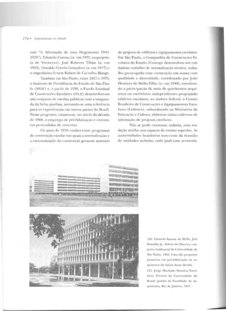 174 • Jlrquileturas 110 Hmsíl
t.ulo "A Afirmação rle uma Hegemonia 1945-
1970"), Eduardo Corona (n. em 1921, ex-proj~t.is­
la de Nícmcyer), José Robe rto Tibau (n. em
1924), Oswaldo Corrêa Gonçalves (n. em l917) c
o engenheiro F.rncst Robert de Carvalho Mange.
Tam bém em Silo Paulo , entre 1957 e 1975,
o lnslilllto ele Previdência do Estado de São Pau-
lo (I PESP) e, a partir de 1959, o Funrlo E!itadual
de Constn1çõcs Escolares (Ft·:cE) desenvolveram
um conj111llo dC' escolas públicas com a vanguar-
da da linha paulista, tornando-se uma rcferênci<l
para as e-xperiências em ou tras partes do Brasil.
Nesse progrmna, ensaio n-se, no início da década
de 1060, o em prego de pré-Fabricação e estrutu-
ras prolendidas de concreto.
Os anos de 1970 conheceram programas
de construção escolar nas quais a normalização c
a raciumtlização ela construção geraram manuais
llilllllllllllllllliiiiiii!UIIIlU!Illll;t:l!;lllllnÍR
I;IJ!ill:;:uan~;:uu::tun~m•;~uammmIU11iln
'""'w"'"'""'"'""'u. lllll!lllmmummxm:iillllllllllllllllllnmmt
uummuunnurwrum IIIIIIIIIIJIIIIIIIillllllliii!UUUUIIIII!:IIIunnuJ
....,. ==:::::::: SIIDIIIIIIIIIHIIIHIIIUIDIIIIIIIDnnmmumno
1!1:1 mmn1111u"u"""rnoa 111111101nummnumuunw
., .DIIUU. 110. UJIUUIUIIIIW . -
~1LQI.IIiii@!_W.J:;f..!l~
de projetos de edifícios c equipamentos escolares.
J.<:m São Paulo, a Companhia de Construções Es-
colares do Estarlo (Conesp) desenvolveu um cui-
dadoso trabalho de normalização técnica, traba-
lho preocupado com constnu,:ão em massa com
qualidade c diversidad e, coordenado por .João
Ho núrio de Mello Filho (n. e m 1940), envolveu-
do a participação de mais de quinhe ntos arqui-
tetos 0 11 escritórios independentes pr~jctando
edifícios escolares; no â111biLO federal, o Centro
Brasileiro de Construçôcs e Equipamentos Esco-
lares (Cebrace-), subordinado ao Ministério da
Educação e Cultura, elaborou vários cadernos de
orientação ele projetos escolares.
Não se porle constatar, todavia, u m <t tra-
dição simila r nos espaços de ensino superior. As
universidades brasileiras nasceram da reunião
de unidades isoladas, cada qual com acomoda-
1:./6. f.duar·do Kneesc de Ml'llo, Joel
Ramalho Jr., Sidney ele Oliveira: con-
j unto residencial d<l Univcnid adc de
São Paulo, l96~. lJ ma d as propostas
pioneiras em pré-f"abricação n ;1 ar-
quitelllra d o início dessa déc;~da.
127. .Jorge Machado Moreira/ Escri-
tório Técn ico da Universid ad e do
Brasi l: préd io da Facu ldade de Ar-
quitetura, Rio de Janeiro, I!157.
 
