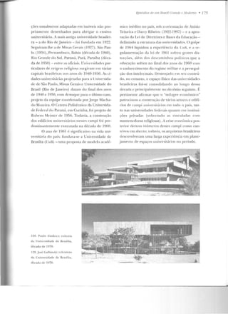 ções usualmente adaptadas e m imóveis não pro-
priamente d esenhados para abrigar o ensino
universitário. A mais antiga universidade brasilei-
ra- a cto Rio ele Janeiro - foi fundada em 1922.
Seguiram-lhe a de Minas Gerais (1927), São Pau-
lo (1934), Pernambuco, Bahia (década de 1940),
Rio Grande do Sul, Paraná, Pará, Paraíba (déca-
da de 1950) - entre as oficiais. Uli iversidades par-
ticulares de origem religiosa Sllrgiram em várias
capitais brasilt'it·as nos anos clL: 1940-1950. fu ci-
dades universitárias projetadas para n Universida-
de de São Paulo, Minas Gerais e Universidade do
Brasil (Rio de J aneiro) rlata m do .final dos anos
de 1940 e 1~50, com destaque para o último caso,
projeto da equipe coordenada po rJorge Macha-
do Moreira. O Centro PoliLécnico da Universida-
de Federal do Paraná, em Curiliü a, foi pr~jcto de
Rubens Mcistcr de 1956. Todavia, a construção
dos edifícios nniversit.ários nt>sst's campi foi pre-
dominantemente executada na década de 1Y60.
O ano df> 19111 é significativo na vida uui-
versitária do país: fundava-se a Universidade de
Brasília (Unn) -nma p rop osta de modelo <tead(~-
128. P au lo Zimbrcs: reitoria
d a Unive rsidade de llrasília,
década de 1970.
I ~U- .José Calhin sk i: r!'f!'irório
da Uni·ersidadc de Rrasília,
década de 1970.
t:písódíos de 11111 Brasil C:ra/1(/c: c: Modem u • 175
mico inédito no país, sob a orientação ele Anísio
Teixeira e Darcy Ribeiro ( 1922-1997) -c a apro-
vação da Lei ele Diretrizes c P,ases da Educação -
definindo a cst.nll.ttra das un iv~rsid ades. O golpe
de 1964 liquidou a experiência ela UnB, t' a t-e-
gulamentação ela lei de 1961 sofre u graves clis-
torçôes, alé m d os descam inhos políticos que a
educação sofreu no final dos anos ele 19()0 cont
o endurecimento do regime militar e a persegui-
ção dos intelectuais. Destroçado e m seu conteú-
do, no en tanto, o espaço físico elas universidades
brasileiras foi-se consolidand o ao longo d essa
década e principalmente no decênio seguinte. Í<:
pertinen te afir mar que o "milagre econ ômico"
patrocinou a construção ele vários setores c cdifl-
cios de campi universilúrios em lodo o país, tan-
to nas universidades federais quan to em institui-
ções privadas (sobretudo as vin culadfls com
mantcnedoras religiosas). A crise econômica pos-
lt'rior de ixou in(tmeros desses campi como can-
teiros em aberto; w davia, os arquitetos brasileiros
desenvolveram uma larg-a experiê ncia em plane-
jame nto ele espaços uuiversit:uios no período.
 