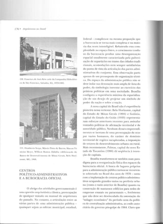 776 • Arquiteturas 110 J11·asil
130. Franci~co rlc Assis Reis: s!"dé' da Companhia !Iidrc létri-
ca do Siio Ft-ancisco, Salvad or, BA, I':J79-I.':Jtl~.
131. I lumbcrto Scrp a, M<1rciv Pinto de Barros, iVIarcus V i-
nícius Mcycr, William Ramos Abdalla: edifício-sed e do
Banco de Dest:nvulvirueutu de Minas Ccrais, ReJo Hori-
zvnte, MG, 19 69.
CENTROS
POLÍTICO-ADMINISTRATIVOS
E A BUROCRACIA OFICIAL
O abrigo das atividades governamentais é
uma f]Uestão arquitetônica cbssica, preocupação
de qualquer tratado ou manual de arquitetura
do passado. No entanto, a articulação entre as
várias partes de urna administração pública -
quaisquer sejam as esferas: municipal, estadual,
federal- complíca-se na mesma proporção que
a burocracia se Lorna mais complexa e na maio-
ria das vezes ininteligível. Rebatendo essa com-
plexidade no espaço físico, o crescimenLU confu-
so da burocracia produz uma desorgani;.ação
espacial usualmente caracterizada pela pulveri-
zação de repartições no tramo das cidades tradi-
cionais, acomorlações nem sempre satisfatórias
do ponto de vista da articulação das partes admi-
nistrativas do conjunto. Essa observação parte
apeuas de um pt-cssuposto de organização técni-
ca . Do espaço da administração pública não se
deve isolar sua denotação mais ampla de locus do
poder, da simbologia inerente ao exercício das
práticas políticas em uma sociedade. Brasília
configura a experiência máxima ela espacializa-
ção de um desejo de projetar um símbolo de
poder da nação e sobre " nação.
A nova capital do Brasil não é experiência
pioneira nessa vertente: Belo Horizonte, capital
do Estado de Minas Gerais ( 1894) e Goiânia ,
capital do Estado do Goiás (1933) representa-
ram esforços anteriores recentes para assinalar
vontades políticas de afirmação territorial e de
autoridade pública. Nenhum desses empreendi-
mentos se isentam de urna prcocupaçáo de ocu-
par vazios humanos, d o caráter de domínio
territorial de regiões ulexploradas, a imposição
de vetores de desenvolvimento urbano ou rural.
Mais recentemente, Palmas, capital do novo Es-
tado de Tocantins (1990) d;Í seqL.Jê ncia à inven-
ção de capitais.
llrasília transformou-se também num para-
digma para a reorganização física dos espaços da
burocracia oficial. A hnsc:a ele lugares pr-óprios
para a administração pública tornou-se recorren-
te sobretudo no Brasil dos anos de 1970 - tanto
com a implantação de centros político-administra-
tivos ocupando grandes vazios na periferia urba-
na (como o vazio anterior de Brasília) quanto na
construção de sunLuosos edifícios para sedes de
empresas estatais ou paraestatais - , fenômeno
que não deve ser desvinculado da ostentação do
"milagre econômico" do período nem da políti-
ca de centralização administrativa, ao estilo auto-
ritário do governo pós-golpe de 1964. Claro que
 