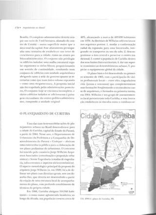 778 • Arquitet11ras 110 Brasil
Brasílit~. O complexo aclministrativo deveria ocu-
par um vazio de 3 mil hcclarcs, afastado do cen-
tro de Cuiabá- numa superfície maior que a
área total da capital. Essf' <~f<~s t anwn to pressupu-
nha urna tentativa d e estabe lecer um vetor de
cr<'scimento para a cidade, rumo ao centro po-
lítico-administrativo. O c:onjunto não privilq~ia­
va edifícios isolados: uma malha estrutural regu-
lar organizava os vários blocos, proporcionando
um sentido de continuidade, resultando num
conjunto de edifícios com unidade arquitetônica
abrigaudo tanto a sede Jo governo quanto as se-
cret.arias como que num único volume espraiado
- como uma megaeslrulura. A proposta inicial
não foi respeitada pelas administrações pustcrio-
res. O conjunto hoje se encontra incompleto, e
vários edifícios isolados se ;1dicionaram ~~ paisa-
g-em circundan te do centro político-administra-
tivo, rompen do a unirbtde original.
O PLANEJAMENTO DE CURITIBA
Uma das mais bem-sucedidas ações dc pl<t-
nc:jamento urbano no Brasil desenvolveu-se para
a cidade de Curitiba, capital do Estado do Paraná,
a partir ele 1964. !"esse ano, o Depanamenlo de
U rbanismo da Prefeitura e a Companhia de De-
senvolvimcn lO do Paraná - Codt>par - abriram
uma concorrência pública para a elaboração ele
um plano preliminar de urbanismo. O concurso
foi vencido pelo consúrcio.Jor~e Wilheim Arqui-
le Los Associados (conceituação e proposição urba-
nística) c Sen·te Engenharia (estudos de engenha-
ria, iufi·a-cstrutura e aspectos sócio-econômicos).
O aspecto metodológico principal da proposta elo
arquitetoJ orge Alilheim (n. em 1928) foi a ele de-
linear nm plano com cliretrizcs gerais, sem um de-
senho ftxo, que dcveria ser desenvolvido a partir
da criação ele uma estrutura local de acompanha-
mento do plano, com profundo envolvimento de
técnicos da própria cidade.
Em 1960, Curitiba abrigava 344560 habi-
tantes - o nono maior aglomerado brasileiro; ao
longo da década, sua população cresceu cerca de
40%, alcançand o a marca de 483 038 habi laules
em 1970. As diretrizes de Wilheim referenciav;J-se
nos seguintes pontos: l. mudar a conformação
radial da expansão para nma lin cr~ri zula, inte-
grando os transportes ao uso do solo; 2. descon-
gestionar a área central e preservar o centro tra-
dicional; 3. conter a populaç;'io de Curitiba dentro
elos seus limites físico-territoriais; 4. dar um supor-
te econômico ao desenvolvimento urbano; 5. pro-
piciar o equipamento global da cidade.
O plano básico foi desenvolvido no primei-
ro semestre de 19G.S, com a particip<~ç;'io de vár-i-
os profissionais locais - entre e les, engenh eiros
civis Uovens c veteranos) que complementavam
suas formações freql'1entando o recém-aberto cw--
so de arquitetura, e formados na primeira turma,
em 1964. Wilhcitu c seu grup o ele assessoramcn-
LO local percorreram toda C11ritiba, e essa intera-
ção estabe leceu os vínculos entre o cotidiano ur-
~· ·
134. ll'l'UC: plano de Curitiba, PR.
. l,.,.....,,.....
- .l('.a.(:lo O(., ....:t~l ·;.~f->'! i ~
COI., IOOI..
..
~~
CURITIBit
.t5?:5I:J
 