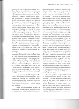 bano e as diretrizes teóricas de ordenação da ci-
dade. O plano propunha o desenvolvimento da
capital mediante duas vias estruturais ele tráfego
rápido formando vetores de expansão (rumando
para oeste e sudoeste) tangenciando o centro ,
sem sufocar o núcleo central -adequadamente
servido com transporte coletivo e preser vando-o
do adensamento sem controle. As áreas lindeiras
das vias constituíam alternativas qualificadas para
ocupação. Outra inovação para a época foi a pro-
posta de peclestrianização ela via principal do cen-
tro antigo da cidade, a rua Quinze de Novembro
- espaço tradicional de encontro ela população,
embora urna via fregüentada p or automóveis.
F.ssa postura refletia a iciéia de f[UC o crescimen-
to da cidade poderia ser ordenado sem ciru rgias
urbanas radicais no centro tradicional -com to-
das as seqüelas econômicas e sociais, às vezes mais
graves que os problemas que se imentavam solu-
cionar. A ddinição ele áreas industriais compati-
velmente localizadas em relação à cidade e a im-
plantaçào de :ti-cas de recreação c lazer nos
bairros eram outras diretrizes prioritárias do pla-
no básico.
O conjunto ele propostas foi apresentado
num seminário aberto ao longo do mês de julho
ele 1gf)!), com a parricipaçi"io de associaçôes de
classe, profissionais liberais e interessados em ge-
ral. Em seguida, formalizou-se a criação de um
organismo responsável pela institucionalização
do plano, o lnslituto de Pesquisa c Planejamen-
to Urbano da Cidade de Curiliba-ll'PUC - ,que
complementou a proposta inicial do plano de
Wilheim, afinal transformada no Plano Diretor
de Curitiba, aprovada pela Câmara Mu nicipal
em 1966.
Ao final dos anos de 1980, a capital do Pa-
r<má é considerada a cidade com a melhor quali-
dade de vida urbana do país. As soluções implan-
tadas pela administração pública nos moldes elo
plano da década ele 1960 foram apropriadas satis-
fatoriamen te pela população. Como se explica
essa trajetória?
Embora o plano elaborad o em 1q55 há
muito tenha sido superado, as bases do processo
ele planc::jamento e desenho urbano esboçaram-se
Episódios de 11111 Brasil Gra11de e .lodemu • 1 ~
nessa oportunidade. Inicialmente, estabelecendo
diretrizes flexíveis que foram conformadas de
acordo com a realidade a partir da filtragem por
técnicos locais, mais sintonizados com o cotidia-
no ela cidade - e Wilheim não desdenhou esse
aspecto da contri buição local. A institucionali-
zação do planejamento mediante a criação do
IPPUC - absorvendo a equipe local que acompa-
nhou vVilheim e incorporando novos elementos,
afinados com os princípios originais- estabele-
ceu um sistema de acompanhamento do proces-
so de planejamento que foi trabalhando o plano
inicial com prqjetos arquitetônicos e urbanísti-
cos pontuais, a ponto de consolidar uma série de
propostas f[U e , amadurecidas, foram e ncampa-
das pelo govern ador elo Estado, nomeando pre-
sidente do TPPUC o arquiteto J aime Lcrr1cr (n .
em 1937), prefeito de Curitiba em 1971 (nessa
época, em pleno regime militar, os prefeitos das
capitais não eram eleitos, mas nomeados) . A im-
plantação concreta do plano iniciou-se em sua
gestão. Cenas propostas, como a peclestrianíza-
ção da principal rua do centro tradicional (a pri-
meira experiência no pa ís), sofreu fortíssima
oposição do comércio, além do estranharnento
gcr·al corn a r·ctir ad<t dos automóveis- um símbo-
lo ela industrialização no Brasil; as vias estrutu-
rais foram consideradas "perigosas", pela velo-
cidade elos veículos q ue nelas transitavam. O
conjunto de diretrizes estabelecidas pelo IPPUC
conseguiu, com maior ou menor sucesso, vencer
as resistências e atravessar sucessivas admin istra-
çôcs, diminuindo o impacto da descontinuidade
do planejamento municipal. Jaime Lerner vol-
tou à prefeitura de Curitiba em 19R9, triunfal-
mente pelo voto direto.
Curitiba significou urna possibilidade real
de desenvolver planos urbanos ele forma bem-
sucedida. A experiência tornou-se paradigmáti-
ca em termos brasileiros e, a tualmente, opa-
drão de qualidade de vida ela cidade chama a
atenção dos técnicos do mundo. Todavia, con-
vém caracterizar esse sucesso como a conjuga-
ção de uma coleção ele fatores que permitiram
materializar essa utopia p lanejadora. Bem lem-
bra Jorge Wilheim que, no mesmo ano em que
 