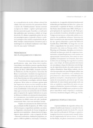 te a rC'modelac::ão do tecido urbano colonial da
cidad<:. Foi uma iniciativa de saneamento físico
e social e ele "e mbelezamento" (termo corrente
na época) da cidade- capital e principal en tra-
da in ternacional ao país. Conciliar a <:nadicação
d as epidemias que varreram a cidade ao long-o
d o século 19, afastar a populaÇão pobre de seto-
res estratégicos para a <:xp<msão urbana e confe-
rir <1 paisagetn uma <..:slélica arquitetônica d e pa-
drão europeu carac terizaram iniciativas para a
ntodclagcm de ttm llrasil condizente com o fig-u-
rino de nma nação "civilizada".
PRIMÓRDIOS
DO PLAN~JAMENTO URBA~O
O terc<'iro evento reprcscutativo não é es-
pccificatttctt t<..: uma, mas 'árias intcrv<:nçõcs,
concebidas com ideários comuns: aquelas desen-
volvidas pelo engenheiro Francisco Saturnino Ro-
drigues ck Brito (1864-1929), formado na Esco-
la Politécnica do Rio de .Jan eiro. Saturnino de
Brito é considerado o fundador ela engenharia sa-
nitária brasileira pelo conjunto dos projetos (cer-
ca de dttas clcL.enas em 'ários quadrantes do país)
c pela contribuição tecnológica ad,·incla dessas
propostas. Brito tah-ez se tornasse apenas mais
unt itnpul"l<lltlt' tfcnico na árPa san it át~ia no Bra-
sil nas primeir;ts d{·cadas do século 20 não rosse
certa sensibilidade (re forçada pela cren ça positi-
vista) q ue o tornou um sanitarista n::io só 'olt<tdo
para as equaçôes ck r<:gimes hidráulicos ou para
as últimas novidades em sistemas de abastecimen-
to c cscoan1ento, 1nas também preocupado com
o ambiente da cidack como um Lodo, p redorni-
nantcmcttt<..: f'ísico, mas com interfaces sociais.
ü plano de san <:<un<:nto da cidade de Cam-
pos, no Estado do Rio deJaneiro, ele 1903, é uma
referência para a engenharia sanitária: um exten-
so diagnóstico abordando d e forma inte-grada as
questões tecno-sanitárias- abastecimento de água,
esgotos, águas pluviais - com a ocupação do solo
- sistemas construtivos, habitações populares, es-
paços P cdil'ícios públicos, ori<:ntação e insolação,
O Rmsif em 1/r/;unizoçiio • 2 7
circulação etc. A segu nda referência fundamental
elaborada por Saturnino de Brito foi o plano de
saneamento c <:xpansão de Santos, no Estado de
São Paulo, desenvolvido entre 1905 e 1910 para o
principal porto de exportação de caf{:. Nesse pro-
.ieto, às a titudes inovadoras <tdotadas no plano de
Campos acresc<:utuu-s<: " dimensão cslética na re-
solttçào dos problemas u rbanos: Satttntino de
Brito reconhecia em seus escritos a importância
de um aporte urbanístico a p<trtir das id{·ias de
Camillo Sitte (1843-1903). Ao longo elos <Utos de
l ~:llO, o engenheiro foi um atento monitor das
discussões em curso na Europa sobre o Town
Planning ou Urbanisme, disciplina em institucio-
nali;.ação na {;poca por m<:Ío de coug-r<:ssos iut~:::1~
nacionais, os quais freqiicnta'a como ouvinte ott
;~prcsentando comunicações. Sem nunca se auto-
qualificar Townplanner ou Urbaniste, Saturnino
de Brilo ioi uw ideúlogo d a engenharia sanitária
que, a seu tempo, de forma pioneira introduziu
em seus planos o leque de d iretrizes metodológi-
cas d o repertório téc nico da então nascente dis-
ciplina urbanística. Essas idéias, todavia, não fo-
ra m inrorporad<ts sem u ma filtragem crítica: sua
atuação sempre Considerntt ttma a'aliaç·ão dos
pro('editucutos c das L(~cn icas codificados pela ex-
periência européia e, nas proposições c cspcciti-
caçõcs de seus projetos, percebe-se que há uma
elaborac::ão de uma solução apropriada tendo em
vista as condições específicas do meio em que
atnm·a: as limitações, as potencialidades e as pos-
sibilidades locais configuravam projetos tecnoló-
gicos específicos como respostas a realidades
concretas, brasileiras [S<:gawa 1987a, !JP· 66-70] .
JARDINS-UTOPIAS URBANAS
A potencialidade da expansão nrbana das
cidades brasikiras j á chamava a atendío dos in-
gleses na segu nda metade do <;é·culo 19, como jc'i
visto, mas foi na década d<: 191 Oqu<: o capilal cs-
Lrangeiro inverteu recursos numa ousada inicia-
tiva d<: im plantação ele bairros novos. A cidade
de São Paulo, e m pleno crescimento econômico
 