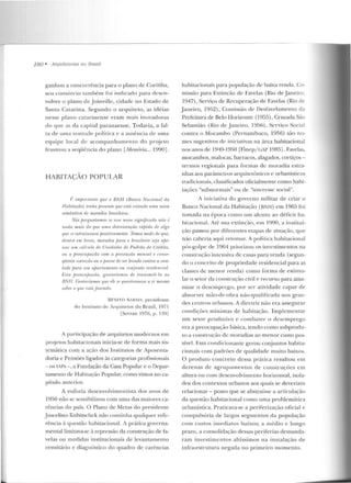 180 • ArquitelllrttS 110 Brasil
ganhou a concorrência para o plano de Curitiba,
seu consórcio também foi indi c::~rlo par·a desen-
volver o plano de Joinvillc, cidade no Estado ele
Santa Catarina. Segundo o arquiteto, as idé ias
nesse p lano catarinense eram mais inovad oras
do que as da capital paranaense. Todavia, a fal-
ta de uma vontarl<:> política e a a usência de Ullla
equipe local de acompanhamen to do pr~jelü
frustrou a seqüência do plano [Memória... 1990].
HABITAÇAO POPULAR
l~ impor/ali/e que o BNJ-1 (Banco Narional da
f-fabitariio) Lmha presenlP IJUP Pslri criando uma nova
smuíntica de moradia limsi.Lei-ra.
Nós jJagu.nln.m.ns St' PHI' 1101111 .ügnijiwdo não é
11ada mui.~ do ']l.W '11.111.11 delet-iomfâu rrijJidn di' algo
quese eslntlumva fJusilivmnente. Temos mrrlo rle que,
denlro t'm breve, moradia para o bmsileim seia rtfw-
na~ um cúlt-ulo "'' Unidrult's de Patb·ào de Crédito,
nu a preocupação rom. n jiTestaçiio mensal e ronSP-
qüenle mneriio on o pavor rfp .wr levado mnlm. a von-
tade Jmm um ajHtrlanumlo rm r:oniu.nto n>sidl'nrial.
1:,'./tt jnt!Of:'llfwçrin, goslodmn11s dt' t-ransmiti lo ao
/JN/1. (;nstnriamu' lfltl' ,.z,,-''''l'"''slionassl' a 'i rne;mo
,UÚrt' o qut• rslti Jnznulo.
RI'.NJTO SARNO, presidente
do Instituto de Anp1itetus do B1·asil, 197 1
[Scrran 1976, p. B9 l
A participação de arquitetos modernos e m
projetos habimcio nais inicia-se de forma mais sis-
temática com a ação dos lnstitutos de Aposenta-
doria e Pensões ligados às categorias profissionais
-os IAPs -,a Fundação da Casa Popular e o Depar-
tamento de Habitação Popular, como vimos no ca-
píwlo anterio r.
A euforia desenvolvimentista dos <tnos de
1950 não se sensibilizou com uma das maiores ca-
rências do país. O Plano de Metas do presidente
Juscelino Kubitschek não continha qualquer refe-
rência à questão habitacional. /. prática governa-
mental limitava-se à repressão da construção de fa-
velas ou medidas institucionais de levantamenLO
censitário e diagnóstico elo quadro de carências
habitacionais para população de baixa renda. Co-
missão para Extinção de Favelas (Rio de Janeiro.
1947), Serviço de Recuperação de Favelas (Rio de
Janeiro, 1952), Comissão de Desfavebmento da
Prefeitura de .Belo Horizonte (1955), Cruzada São
Sebastião (Rio de J aneiro, 1956), Serviço Social
comra o Mocambo (Pernambuco, 1956) são no-
mes sugestivos de iniciativas na área habitacional
nos anos de 1910-1950 [Finep/ GAP 1985]. Favelas,
mocambos, malocas, barracos, alagados, cortiços-
termos regio nais para formas de moradia estra-
nhas aos parânwtros arquitetúnicos e 11rbanísticos
tradicionais, classificados oficialmente como habi-
tações "subnormais" o u de "interesse social".
A iniciativa do governo militar de criar o
Banco Nacional da Habitação (BNII) e m 1965 foi
tomada na ép oca como u m alen to ao déficit ha-
hitacion;.JI. Até sua extinção, em 1990, a institui-
ção passou por diferen tes etapas de atuação, que
não caberia aqui retomar. A política habitacional
pós-golpe de 19G4 priorizou os investimentos na
construção iutcusiva de casas para venda (segun-
do o conceito de pt·opriedade residencial para as
classes de men or renda) com o forma ele estimu-
lar o setor da construção civil e recurso para ame-
nizar o dcscuq.ncgo, por ser atividade capaz de
absor ver mão-de-obra não-qualific<1da nos gran-
des centros u rbanos. A diretriz não era assegurar
condições mínimas de habitação. Implementar
um setor produtivo e com bater o d esemprego
era a preocupação básica, tendo como subprodu-
to a construção de moradias ao menor custo pos-
sível. Essa condicio nante gerou conjuntos habita-
cionais com padrões de qualidade muito baixos.
O produto concreto dessa prática resultou em
dezen as de agrupamentos de construções em
altura ou com descnvolvirnento h orizontal, isola-
dos elos contextos urban os aos quais se deveriam
relacionar- posto que se abstraísse a articulação
da q uestão habitacional como uma problemática
urbanística. Praticava-se a periferização oficial e
compulsória de largos scgmen tos ela população
com custos imediatos baixos; a médio c lon go
prazo, a consolidação dessas periferias demanda-
ram investimen tos altíssimos na instalação de
infra-estrutura negada n o primeiro momento .
 