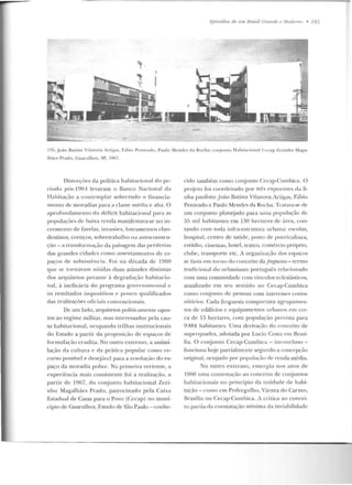 i;jJis<idios de 11111 lirasi! Crand<? e .Vlodemo • 181
135. j oiio BaLisla Vilanova Artigas, F;thio PC'nleadu, Paulo :<lcndcs da Rocha: conjlHllO Hahi Lacional Cccap Zezinho Maga-
lhiies l'rado, Gurtrulhos, SP, 1967 .
Distorções da política habitacional do pe-
ríodo pós-1961 levaram o Banco Nacional d a
Habitação a contemplar sobretudo o financia-
mento de moradias para a classe média e alla. O
aproflmdamento do déficit habilaciomtl parr. r.s
populações de baixa renda manifestava-se no in-
cremento de htvelas, invasões, loteamenLOs clan-
destinos, cortiços, sobretrabalho na autoconstru-
ção- a transfo rmação da paisagem das periferias
das grandes cidaucs como ::~ssen tamentos de es-
paços de subsistêncir.. Foi na década de I960
que se tornavam nítidas duas atitudes dislintas
dos arquitetos perante à degradação habitacio-
nal, à ineficácia do programa govf'rnamcntal c
os resultados ir11positivos e pouco qualificados
das realizações oficiais conveucionais.
De um lado, arquitetos politicamente opos-
tos ao regime m ilitar, mas interessados pela cau-
sa habitacional, ocupando trilhas insti tucionais
do Estado a partir da proposição de espaços de
formu lação erudita. No outro extremo, a assimi-
lação da cu ILura e da prútica popular corno re-
curso possível e des~jávd para a resolução does-
paço da moradia pobre. Na prilneira vcnente, a
exp eriência mais consiste nte foi a realização, a
pa rtir de 1967, do conjun to habitacional Zezi-
nho Mag-alhães Prado, patrocinado pela Caixa
Estadual de Casas para o Povo (Cccap) no muni-
cípio de Guarulhos, Estado de São Paulo- conhc-
cido também como conjnnro Cecap-Cumbica. O
pr~je to foi coordenado por três expoentes da li-
uha paulista:.João Batista Vilanova Artigas, Fábio
Penteado e Paulo Mendes ela Rocha. TrM.ava-se de
um conjunto planejado para uma populaç:'ío de
55 mil habitantes em 130 hectares de área, con-
tando com toda infra-estr utura urbana: escolas,
hosp ital, centro de saúde, posto de puericultura,
estádio, cinemas, hotel, teatro, comércio próprio,
clube, transporte etc. A organização dos espaços
se l'::tzin f'm turuo do conceito da freguesia - termo
tradicional do urbanismo portugu(:s relacionado
com uma comunidade com vínculos eclesiásticos,
atualizado em scn sentido no Cecap-Cumbica
como conjunto de pessoas com interesses comu-
nitários. Cad<1 freguesia comportava agrupamen-
tos de edifícios c equipamentos urbanos em u.:r-
ca de 15 hectares, com população prevista para
9 884 habitantes. Uma derivação do conceito de
superquadra, adotada por Lucio Costa em Brasí-
lia. O conjunto Cecap-Cumbica- incon cluso-
funciona hoje parcialmente segundo a concepção
original, ocupado por populaçáo de renda média.
No outro extremo, e mergiu llOS anos de
1960 uma contestação ao conceito de conjuntos
habitacionais no princípio da unidade de habi-
tação- corno e m Pedregulho, Várzea do Carmo,
Brasília ou Cecap-Cumbica. A crítica ao con cei-
to par tia da constatação mínima da inviabilidade
 