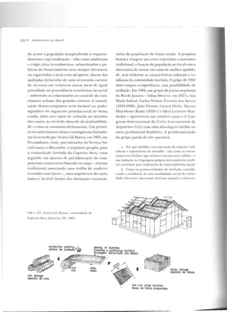 182 • A rquitet11ras 110 13rasil
do acesso à população marginalizada a empreen-
dime ntos cuja totalização - tida corno ambiciosa
- exigia altos investimentos, subordinados a po-
líticas de financiamento nem sempre favoráveis
ou capacitadas a arcar com tal aporte, diante das
múltiplas demandas de uma economia carente
de recursos em inúmeras outras áreas de igual
prioridade ou precedência econômica ou social
- sobretudo as relacionadas ao controle d o cres-
cimento urban o dos grandes centros. A a morti-
zação desses conjuntos seria inviável ao poder
aquisitivo do segmento populacional de baixa
renda, salvo nus casos de redução ao máximo
dos custos, ao nível do absurd o da inabitabilida-
de - como se constatou efetivamente. Um primei-
ro reconhecimento dessas contingências limitado-
ras foi tentado por Acácio Gil Borsoi, em 1963, em
Pernambuco, onde, por iniciativa do Serviço So-
cial con tra o Mocambo, o arquiteto propôs, para
a comu nidade favelada elo C~jueiro Seco, casas
segundo um sistema de pré-fabricação de com-
ponen tes construtivos baseado na taipa- sistema
tradicional <Jssociando urna malha de made ira
revestida com barro -, uma arquitetu ra de cusLO
baixo e factível dentro das limitações orçamen-
136 e 137. Acácio Gil Bo rsoi: comunidade dt:
C~j u ci w Seco,.Jaboatiiu, PE. 1963.
protective painting. • ~
ptntura de prote~o. .,-
rll> • """';;::sii.: - 'ESC N-/.
/?,-.... . -
.
rool storage.
depósito de rolos.
.
table.
mesa.
,
tárias d a população d e baixa renda. A proposta
buscava integrar um certo repertório construtivo
tradicional, a. fixação da população no local com a
alternativa de morar em casas de melhor qualida-
de, sem violentar as características culturais c co-
tidianas da comunidade favelada. O golpe de l964
interrompeu a experiência, sem possibilidade de
avaliação. Em 1969, um gmpo dejovens arfJuitetos
do Rio de janeiro -Adina Mera (n. em 1927), Ana
Maria Sobral, Carlos Nelson Ferreira dos Santos
(1943-1989), joão Vicente Amaral Mello, Marcos
Meycrhol'e r Rissin (1939-?) c Silvia Lavanere Wan-
derley - apresentava um relatório para o X Con-
gresso Inter nacional da União Internacio nal de
Arquitetos (UIJ.) com uma abordagem inédita no
meio profissional brasileiro. A problernatização
do grupo partia de três questões:
1. Elll que merlida a incorporação de soluç<l<:s indi-
viduais c espont:'ln<:>as de moradia - tais corno as encon-
tramos nas ravelas e que achamos muitas vezes válid<ts- c
sua tradução n~ linguagem própria dos <1 rquirc ros, pode-
r-ia coutrib1rir para reali?.ações de u·ansccnd[·ncüt social?
2. Como as potencialidades do favelado, conside-
rando a exi stênci <~ de nma mobilidade soci<1l c](' veloci-
dadt: direrenre nas nossas cliversas situações nrlturilis,
•
pre - cut straw bunches.
feixes de folhas preparadas.
straw stora~.
depósito de folhas.
 