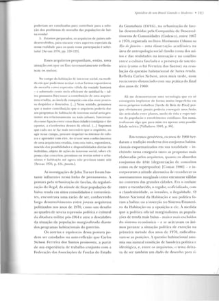 poderia u1 ser canalizadas para contribuir para a solu-
ção dos p ro ble mas de moradia das populações de ba i-
xa renda?
:1. Estamos pre parados, os arquitetos de países sub-
clesenvolviclos, para e ncara r estes aspectos especia is ela
nossa realidade para os qu:-tis nossa participação é solici-
tada? [Serran 1976, pp. 128-129].
Essc.:s arquitetos propunham , e ntão, uma
atuação em que os fins necessariamente refletis-
sem os me ios:
No campo da habitação de intcrt-sse social, na medi-
d a e m que p udermos aceitar cen as formas espontâ rwas
d t> moracli<1 corno express:'io vftlida da vontade huma na
- c sobreLUdo como me io eficiente de satisfazê-la - tal-
vez possamos lhes trazer a contrihniçiío de uma arquite-
tura erud ita, ao invés de competir co lll elas uun1 proces-
so despótico e destrutivo. [...j Nesse sen tido, pensamos
q ue a maior contrib uição q ue o arquiteto poderia d::u-
aos progra mas de habitação de interesse social seria pro-
mover seu rd<~e i onalllc n to no todo urbano, fun cionan-
do como liga~·iio e ntre estas duas cidades contíguas e tà.o
opost<JS, :1 cla ndestina dentro ela o fi c ial. [...] Supomos
q ue cada vet se (;v . mais n cccss:í ri o que o arq uiteto, ao
agir nesse campo, procure resp eitar os siste mas de Yalo-
res c apn::nder com eks. Ao cruz:1r se us conheci m~:n tvs
de uma arquitetura erudita, com esta outra, espontâ neil,
n ascirl;~ das possibilidades c dispon ibilidades dire tas do
indivíduo, objeto d t> ações de interesse social, talve7. (')('
possa criar conceitos, p,·en1issas ou tt>ori<~s sobre o ur·ba-
nismo .- ha bitação até agora n:io previstos entre n ós
[ S t: IT<LI I 197G, p . i:H , j)({SSim.j.
As investigações deJ ohn Turner foram bas-
tante intluc n r.es nessa linha de pe nsame nLo . A
post11ra pela urbanização de favelas, da regulari-
zação do ilegal, ela atitude de.: fixar populações de
baixa renda e m sítios consolidados e conven ien-
tes, encontrava um a razão de ser, conhecendo
largo desenvolvim ento entre j ovens arquite tos
politizados nos anos de 1970, como um desafio
ao quadro d e severa repressão política e cultural
da ditadura militar pós-1964 e ante o descalabro
da situação da população marginalizada dianLe
dos programas habitacionais do governo.
Os acertos e equívocos dessa postura po-
de m ser estudados na auto-reflexão que Carlos
Nelson Ferre ira dos Santos promoveu, a partir
de sua experiência de trabalho conjunto com a
Federação elas Associações de Favelas do Estado
h."pisódios d~ tllll Brasil c:ra1tdl' e ,1/odemo • 183
da Guanabara (FAFEG), n a urbanização ele fa"C-
las desenvolvidas pela Compan hia de Desenvol-
vimen to de Comunidades (Codesco), e ntre 1967
e 1970, registrada no livro Movimentos Urbanos no
Rio deJaneiro- uma dissertação acadêmica na
área de antropologia social dando conta dos mi-
tos e elas realidades na interação <.: uo conflito
entre a cultura favdacla e a p resença de.: um téc-
nico (como o foi Ferreira dos Santos) na rcso-
luçào da questão habilacíonal de baixa rencla .
Re fl etia Ca rlos Nelson , a nos mais tarde, nu m
rccncontro distauciado com sua prática do final
dos anos ele 1960:
Ali m e d emonstrava m ll lllil Lec nolvgia que c u so
cons1·gnin1 im p lan tar ele forma m u ito impel"feita em
me us próprios trabalhos [favela de Brás de Pina] por-
q ue ob"iamcn te jamais pod eria conseguir u ma fusão
tão anint!ada entre planos, modo de "ida e t>xpecl<lti-
vas d a popul aç~w c envolvimento cotidiano. Em suma,
realizavam algo que para mim era a penas uma possibi-
lidade teórica [Valladares 1983, p. 88].
Em termos genf>ricos, os anos de 19f:i0 her-
daram a trad ição moderna dos conj untos habita-
cionais esquematizados em sua LOLaliclade - in-
cluindo nessa categoria tanto as propostas u1ais
elaboradas pelos arquiLelos, quanto os absurd os
coujun tos do JJNH (degeneraçiio de concc it.os
como os de superquaclra) [Comas 19H6l - c in-
corporaram a atitude alternativa de reconhcccr os
asseuL<uuculos margiuai!; como estruturas válidas
no con texto das grandes cidades. Era o embate
entre o reconhecido, o regular, o oficializado, com
a clandestinidad e, as invasões, a ileg·alidacle. O
Ranco Nacional da Habitação c sua política fo-
ram a baliza: ou a inserção no Sistema Financei-
ro da Habitação ou a oposição a ele. À medida
que a políLica oficial marginalizava as popula-
ções de renda mais baixa - mais e mais excluídos
do sistema ecouômico - c se acirravam os âni-
mos peran te a situação polírica ele exceção na
p rimeira me tad e dos an os de 1970, radicaliza-
vam-sc as posições. A questão h abitacional assu-
mia sua natural cond ição de bandeira política c
ideológica, e , entre os arq uitetos, o tema deixa-
va de ser também um dado de desenho para si-
 