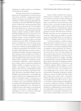vilegiavam as a nálises políticas e sociológicas,
e m detrime nto do projeto.
No plano internacioual, os resultados ne-
gativos ele um planejamt>nro recnicista susci ta-
vam críticas. No grasil, a estagnação ela moder-
nização econômica com a falê ncia elo "milagre"
evidenciou a falácia do discurso plan<::jador de-
senvolvido nos anos de 1960-1970. Esses legados
decerto conduziram a uma nova perspectiva que
ganhou corpo 11<1 década ele 80: o rlr'srm.ho ttrbann.
Essa visão ganhou força e esta ruto para debates
entre nós a partir elo I Seminário sobre Desenho
Urbano no Brasil, reunido em 1984 em Brasília.
Linha de trabalho que mereceu discussões e con-
testações até de natureza etimológica (teria o
Desenho Urbano o mesrno coutel!du do Urhan
Design ventilado nos Estados Unidos e 11 a Europa
no linal dos anos de 1970?) . O Desenho Urbano
pareceu consubsranciar urna nova atitude pt>ran-
te as intervenções sobre novas e antigas tramas
urbanas. Se é evidente um posicionamento críti-
co d iante dos postulados fnncionalistas à C:Jrta
de Atenas, igual disposiç::io se observa contra o
privilégio das análises cenu·adas exclusivamente
sobre o processo sócio-ecouôuúco nas cidades. O
Desenho Urbano saía em busca de uma relação
entre as implicações do espaço concreto (a forma
urbana) sobre as práticas c referências sociais.
Essa postura conduziria a outras formulações
para o espaço urbano, no plano do cotidiano do
habitar a cidade e o respeito aos valon.:s dos ci-
dadãos c dos grupos sociais. Pcsrprisas como
Qucmrln a Rua Vim Casrt, coordenada po r Carlos
Nelson Fe rre ira dos Santos, apontava m cami-
nhos. Não mais a renovação urbana à base do
Bulldozer mas a preservação c a reciclagem dos
espaços exist.ent.es sem a rragmentação do tecido
social. As expansões urbanas, os lotea me ntos, as
invasôes, as favebs, os conjuntos habitacionais,
as cidades n ovas. seriam questões tratadas com
nma postura não mais apenas no plano da inter-
venção físico-ambiental como couciliação de
conflitos de uso do solo urbano, ou na dicotomia
"cidade convencional x cidade m arginal". A
abordage m era outra c cerramente a d iscussão
ainda está longe de atingir o consenso.
Hpisôdios de 11111 Brasil ( ,"rc111dc e .llodemo • 185
TENTATIVAS DE NOVAS CIDADES
Semear cidades no Brasil é um empreen-
d imento que se confunde com a integraçi'io de
seu território à economia mundial, desde épocas
coloniais. A uropia estava na América: a "cidade
ideal" se d esenvolveria harmoniosamente neste
lado do oceano - pe nsavam os antigos. Parte des-
sas ··utopias" chegaram aqui apenas na forma de
traçados urhanos, f[Ue corrcsponderam à aspira-
ção de modernidade que alimentou o Brasil-inde-
pendente: Teresina, Be lo Horizonte, Goiânia c
Brasília, com maior ou menor inspiração, reprc-
sl"ntararn c representam um desejo de aulo-afii·-
mação, buscando legitimidaclt> em conteúdos u r-
banísticos consagrados no pensamento ocidental.
A euforia econômica e a síndromc plane-
j adora dos anos de 1970 palrociuaram a criilçi'io
dt> diversas Yibs t> cidades: colonização, miuera-
ção e hidrt>li>tricas serviram de álibi p ara deslo-
car dinheiro e gente pelo firasil. No entanto, o
qui" existe entre a cidade-do-agrimensor c a cida-
cle-carta-de-<Henas? Como são essas cidades cria-
das n a maioria das vezes num território vazio de
seres humanos? Poderiam ser corno Vila Amazo-
nas e Vila Se rra do Navio, no Amapá, concebidas
por Oswaldo Bratke nos anos de 1950 como cida-
des de apoio à mine ração de man~anês, soluções
brilhantes de arquitetura e de convivência com
o ambiente regional. Dificil coufigurar o perfil
de um assentamento que, desenhado por· arqui-
tetos, nascido sob tutela, cresce, amadurece e se
torna independente. Ou o oposto, com o a cida-
d e-laboratório TTumboldt, proposta de núcleo
urbano no noroeste elo Estado do Mato Grosso
para abrigar alt os estudos sobre a Amazônia.
Criado em 1973 numa iniciativa envolvendo a
Universidade Federal do M:Ho Grosso, o gover-
no elo F.st·ado e alguns ministérios (Planejamen-
to, Interior e Educação c Cultura), no fin al elos
anos de 1970 o projeto estava em desativaç<io. Di-
ficuldade de conlignração por conta de experiên-
cias implantadas e por implantar, mas recentes
demais para urna averiguação: conhecem-se inú-
rneros uúclcus empreendidos nos anos de 1970
 