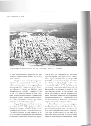 l8G • /Irq11 ile/11 ms 11u Hmsil
l !-IH. .Joaquilll Guedes: núcleo n :side11<.:ial Pilar para Caraíba Metais, .Jaguara ri. 13A, 1976-1982.
n o none elo Mato Gro~~o, polarizados por Alta
Fl ore~ta, c dos quais pouco se sab<.: <:tc<.:rca de suas
"vidas" urbamts.
Matupá, no Mato Grosso, é outra promes-
sa de núcleo urbano nascido cl::~ iniciativa coloni-
zadora particular que, no futu ro, ganhará sua
autonomia política conforme o sucesso do t>m-
preendimenw. Pr~jetado por Cândido Malta
Campos Filho (n. em 1936) e Luí~ Carlos Costa
(n. em 1935) no início dos anos de 1980, trata-
se de pro post::~ ele assentamento com expansão
preocupada com sua integração ao meio amazô-
nico- uma sensibilidad e ambie ntal que assume
contornos mais nítidos nessa década.
A equipe deJ oaquim Guedes desenvolveu,
no período de 1976-1982, o projeto do Núcleo
Residencial Pilar, p ara a Caraíba Metais, no nor-
te da Bahia, subordinada à mineração de cobre.
U m cuidado inovador foi o de se estudar os pa-
drões urbanos c arquitetõnicos de assentamentos
consolidados nas vizinhanças do sítio de implan-
tação da nova vila, <.:m busca de uma idenlidade
espacial compatível com o repertório dos habitan-
tes da região semi-árida local [Camargo 1989;
Zcin 1989] . O fracasso da cxploração mineral se-
lou o d estino da cidad e. Guedes também foi o
responsável pelo plano da Vila dos Cabanos, nú-
clco urbano para a mineração ele alumínio em
Barcarena, Pará, implantando na década rle 1980.
Uma cidade aberta, para receber moradores que
não se subordinam ao controle do empr<.:endi-
men to minerador. No e nlanto, sua proposta d e
distribuição de habiLa~ões e equipamentos urba-
nos teve sua realização desvirtuada. Da concepção
original reslou apenas o traçado urbano.
Um ambiente pode pt·essupor uma paisa-
ge m física como uma memória social. E o dese-
nho urbano parece incorporar esses valores, tão
desprezados pelos planejadon.:s num passado re-
ccnte e tão significativos para os que vivenciarão
esses novos espaços. Valorizar "práticas corrcn tes,
lógicas de uso consagradas historicamente" foram
 