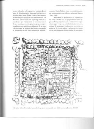 motes utilizados pela equipe do Instituto Brasi-
leiro de Administração Municipal (IBAM) coor-
de nacta por Carlos Nelson Ferreira dos Santos,
destacada para projetar seis cidades-novas em
Roraima. Intervenções em espaçosjá habitados,
população que estava e ntre os futuros usuários
desses asscntamcntos inspiraram propos t::~s per-
meadas por um sentido de cidadania, de gestões
coletivas para "se ajJmjni anlos lugares, r.ornando-
os afJrojJ'I"iados a seus fins, fazendo-os p-róp·1ios",
Epistídios de 11111 /Jrasif Gra11de e .llodemo • 18-
segundo Carlos Nelson. Uma concepção decida-
de antiautoritária, na visão do urbanista [Santos
1987; 1988] .
A sofisticação do discurso na elaboração
de novas cidades não foi propriamente uma re-
gra. As Cornpany Towns, ou assentamentos orga-
niz<ldos por empresas a título ele infra-estrutura
urbana de seus e mpreendimentos, povoa ram os
esforços de in tegração e exploração de vastas
áreas anlcriormenlc iuart.iculadas do território
~:~~'lfJ
~ --
139. Carlos Nelson Fen·cira dos Santos/ IBAM: proposta de quan cirão para cidades novas em Roraima, RR, 19H5.
 