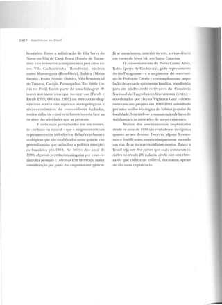 188 • llrquileluras nu Brasil
brasileiro. Entre a sofisticação d e Vila Serra do
Navio ou Vila de Cana Brava (Estado de Tocan-
tins) e os inúmeros acampamentos precários co-
mo Vila Cachocirinha (Rondônia), núcle os
como Mass;~ngana (Rondônia), Itabira (Minas
Gerais) , Paulo Afonso (fiah ia), Vila Resideucial
de Tucuruí, Carajás, Parauapcbas/ Rio Verde (to-
das no Pará) fazem parte de uma linhagem de
novos assentamentos que mereceram [Farah e
Farah 1993; Oliveira 1989] ou me recerão diag-
n ósticos acerca dos aspectos antro pológicos c
sócio-econômicos de comllnirladcs fechadas,
muitas delas uccxisl(:ncia fumra incerta face ao
destino das alividades que as geraram.
E nada mais perturbardor em um contex-
to - urbano ou nalUral - que o surgimento de um
represamento de h idrelé trica. Relações urbanas c
ecológicas que silo modificadas n esLC grande em-
preendimento que assinalou a política energéti-
ca brasilci1a pós-1964. No início dos anos de
19BO, algumas populações atingidas por css"s c"-
tústrofes pessoais e role livas têm merecido maiOI-
consideração por parte das empresas energéticas.
.Já se mencionou , ante riormente, a experiência
em curso de Nova Itá, em Santa Catarina.
O reassentamento de Porto Castro Alves.
Bahi<1 (perto ele Cachoeira), pelo represamento
do rio Paraguassu ~ e o surgimento do reservató-
rio de Pedra do Cavalo - contemplou uma popu-
lação de ce1-ca de quinhentas famílias, transferidas
para um núcleo onde os técnicos elo Consórcio
Nacional de Enge nheiros Consultores (CN ~C) -
coordenados por HecLOr Vigliecca Gani - desen-
volveram um projeto em 1983-1981 suhsidiado
por uma análise lipológica do hábitat popular da
localidade, buscando-se a manutenção de laços de
vizinhança c as atividades de apoio existcutes.
Muitos dos assentamen tos impliln tados
desde os anos ele J950 são verdadeiras incógnitas
quanto ao seu dest.ino. Decerto, alguns floresce-
ram e frutificaram; outros dissiparam-se ou estão
em vias de se tornarem cidades mo rtas. Talvez o
Brasil seja um dos países que mais scmearam ci-
dades no século 20; todavia, ainrla não rem clare-
za do que colheu ou colherá, cloravan tc, apesar
de tão vast.a experiência.
 