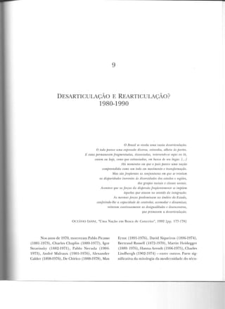 9
DESARTICULAÇÃO E REARTICULAÇÃO?
1980-1990
O Brasil se revela uma vasta desaTLiculação.
O t.odo pa-rece uma exjnessão riivena, r.st-ranha, n.lheia ás jwrtes.
]<,' estas pennaneam fragmentadas, dissoárulas, ràt.erando-.w~ rll]lti ou lá,
ontem ou hoje, corno que extraviadas, em busca de seu luga1: I... I
fiá momentos wm que o jmís jntrece uma nação
compTeendida como um todo em movimento e l'mn5jónnação.
lvl.as siío freqüentes as conjunturas em que se revelam
as disparidades inerentes às divenidades dos estados e regiões,
dos grupos raciais e classes sociais.
Acontece que as forças da díspersiio .freqüentemente se nnjJõem
r!quelas que atu.am no sentido da inugmção.
As mesmas .forças predominam no âmbilo do Estado,
w ·ri)i:'rindo-lhe a wpacidade de wntrola·1; acmnodar e dinamiza·r,
reiteram continuamente as desil..,rualdades e desencontms,
que fnomovem a desarticulação.
OcrAvlO lANNl, "Uma Nação em Busca de Conceito", 1992 [pp. 177-178]
Nos anos de 1970, morreram Pablo Picasso
(1881 -1973), Charles Chaplin (1889-1977), Tgw
Stravinsky (1882-1971), Pablo Neruda (1904-
1973), André Malraux (1901-1976), 1lexander
Calder (1898-1976), De Chirico (1888-1978), Max
Ernst (1891-1976), David Siqueiros (1896-1974),
Bertrand Russell (1872-1970), Martin Heidegger
(1889- 1976), Hanna Arendt (1906-1975), Charles
Lindhergh (1902-1974)- entre outros. Parte sig-
nificativa ela miLOlogia da modernidade do sécu-
 
