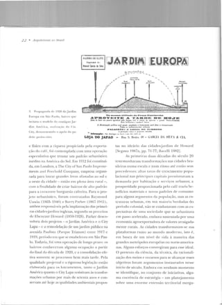 t-
2 2 • ArquítN11ms 110 l5rusíf
LIIAIRRO Ol::lõl.ITE
l'ropricdadc tle 1
Manoel Garcia da Silva
!-lll·:,~ ID ·D'lf!J"' [1 rr-·tni·D~~n~
~l~~-~~ft I~Q~Ifq!
",'",,
/
I
/
"
/
E) "".:'::;-'-'_( ~ _,
---- .... -·,- -'-
~- Pwpa~a1ul;o de 1928 do Jardim
Europa e m São Paulo, bairro que
itnilava o ntoclclo do conLíguo Jar-
N• aae•-• alf.Jf.ad• ela. Pra4:a •••..aarelaa
A.PDOTE•TE A. 'I'A.DDE DE HOJE
Alem de C1tcr 11m paucio 'Srad».Yel r~J
1~ ~~:tN~~~:~~;,c:~í "':l,ci:~~~~~~~,:J~I;~..,11pr~c'iaa· o ç:r~nJ•· oll:t"lnl nh·iwento
dirn An1érit:a, n--odi/a·úo ela Cia. A iUttttth~ão Jmbli~ c~~O:,~~d:
1 ~~.{}~!1l1':u:~,::.~,;~rl:::.~...s.!Y4 fciw a iHJiti(ur~o
PALACJET~.; •: Lt...-.:...~ Dlt "I'C.;ft.R~NU
City, dcmonstraorlo o apelo do pa- '-': • l>f'riola~ÕK-,.. 'Uil' 1~ r 1"''1'"''11:1• chlr.kla•
lllf~ , Ao. dOtMin~o• "" lon:.l ,. m)" oh.l• ,.,..j. ua
rlr:io gfl.rdt•JI rifit•.. LOJA DO JAPAO
e físico com a riqueza propiciada pela exporta-
(ào do "~fé· , roi contemplada com uma operação
espccubtiva que trouxe um padr~m urbanístico
inédito na América do Sul. Em 1912 fói conslituí-
<.la, em Londres, a Tbe City ofSan Paulo lmprove-
me>nt~ élncl Frcchold Company, empresa organi-
t.ada para lotear grandes áreas a1~1Sl<t<hts ao sul e
a oeste da cidade - então em plena área rural - ,
com a finalidade de criar bairros de allo padrão
para a crcscenrt> burguesia cafccira. Para o pro-
jeto urbanístico, foram contratados Ra)'lliOlld
U nwin (1863- 1940) e P.~1rry P:wker (1867-HHl),
ambos n•!;ponsáveis pela implantação das primei-
ras cidades-jardins inglesas, segundo os prr>ct:itos
<.k Ebenezer llowarcl ( lS:í0-1928). Parker desen-
volveu dois projetos- o .Jardim Amérie<t e o Ciry
Lapa - c a remodelação de um jardim público na
<:tVenida P<'lulista (Parque Trianon) entre 1017 c
1919, período em que se estabelt:ceu em São Pau-
lo. Todavia, foi uma operação de long-o prazo: os
bairros conheceram alguma ocupação a partir
do fi nal da década de 1920, c a consolidação efe-
tiva somente se proct:ssou bem mais tarde. Pela
qualidade projt>tual t: a rigorosa legislação t:ntão
elaborach1 para os loteamentos, tanto o Jardim
América quanto o City Lapa resistiram às trausfor-
mações urbanas por mais de setenta anos e con-
servam até hoje as qu<'llidades ambientais propos-
- __,_
Hua S. Bento..JO ~ (;AHCI. IH SUX & CIA.
tas no idcário das cidades-jardins de Howard
[Scgawa 1987a, pp. 71-77; Bm:clli 1982J.
As primeiras duas décadas do século 20
testemunharam. transformações nas cidadt:s bra-
sileiras numa escala c num ritmo até então sem
precedentes: alt~ts laxas ele crescimento popu-
lacional nas principais capitais pressionavam a
demanda por habitação c serviços urbanos; a
prosperidade proporcionada pelo café tral'.ia be-
nefícios materiais e novos padrões de consumo
para alguns segmentos da populayão, mas as es-
lxulut·<t8 urb<tnas, t'm sua rn.ai.or·,t h erd·'"das ÜQ
período colonial, não se coadunavam com as ex-
pectativas de uma sociedade que se urbanizava
em passo acelerado, embora sustentada por uma
economia agroexportaclora de valores arraigada-
mente rurais. As cidades transformavam-se nas
plataformas rumo ao mundo moderno, isto é,
em busca de um nível de vida à maneira das
grandes metrópoles europ éias ou norte-america-
nas. Alguns esforços convergiram para esse ideal.
O pretexto da ciência, da técnica, da racionali-
zação d os meios e rt:cursos para se alcançar esses
oqjerivos foram argumentos instaurados nesse
início de século. Embora em nenhum momento
se identif-ique, no conjunto de iniciativas, algu-
ma coerência de estratégia - um planejamento
sobre uma enorme extensão territorial mergu-
I
~
 