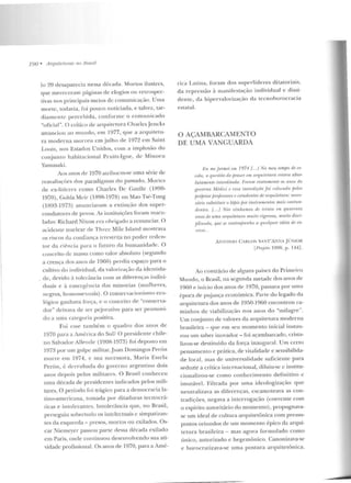 í
190 • A rquiteluras 110 JJrasil
lo 20 desaparecia n essa décad a. Mortos ilustres,
qne mereceram páginas de elogios 0 11 retrospec-
tivas nos principais meios de comunicação. Uma
morte, todavia, foi pouco noticiada, e talvez, tar-
diamente percebida, con for me o com un icado
"oticial". O crítico de anptilctura Chark sjen cks
anunciou ao mundo, em 1977, C]Ue a arquite tu-
ra moderna morreu em julho de 1972 em Saint
Louis, nos Estados Un idos, com a implosão do
conjunto habitacional Pr uitt-Igoe, de Minoru
Yarnasaki.
Aos anos de 1970 atribuem-se uma série de
rcavalia(ÕCS dos paradig-mas rlo passado. MurLcs
de ex-líderes como Charles De Gaullc (1~90-
1970), Colda Meir (1R98-1978) ou Mao Tsé-Tung
(1893-1973) anunciavam a extinção dos super-
condutores de povos. As instituições foram macu-
IMb s: Rlchard Nixon era obrigado a renunciar. O
acideu te nuclear ele Th1-ce MiJe Islancl mostrava
os riscos da confiança irrestrita no poder reden-
tor da cif>ncia para o futuro da humanidade. O
conceito de m assa como valor absoluto (segundo
a crença dos anos de 1960) perdia espaço para o
cultivo do individual, da YaloriY.ação da idcmida-
cle, devido à tolerància com as diferenças indivi-
duais c à e mergf:ncia rias minorias (mulheres,
negros, homossf'xuais). O conservacionisrno eco-
lógico ganhava força, e o conceito de "conserva-
dor" deixava de ser pejorativo para ser promovi-
do a uma categoria positi'a.
Foi esse também o quadro dos a nos de
1970 para a América do Sul? O presiden te chile-
no Salvador Allf'ndc (1908-1973) foi deposto em
1973 por um golpe militar.Juan Domingos PeJ-ón
morre em 1974, e sua sucessora, Maria Este la
Perón, é derrubada do governo argentino dois
anos depois pelos militares. O Brasil conheceu
uma década de presidentes indicados pe los mili-
tares. O período fo i u-ágico para a democracia la-
Lino-amcricana, tomada por ditaduras tecnocrá-
ticas e intolerantes. Intolerância que, no Brasil,
perseguiu sobretudo os intelectuais c simpatizan-
tes da esquerda- presos, mortos ou exilados. Os-
car Niemeyer passou parte dessa década exilado
em Paris, onde continuou deseuvolvendo sua ati-
vidade profissional. Os anos de 1970, para a Amé-
rica Lati na, foram dos su pe rlíderes ditatoriais,
d a repressão à ma nifestação individual c d issi-
dente, da hipervalo rização da tccn ohurocracia
estatal.
O AÇAMBARCAMENTO
DE UMA VANGUARDA
Ji11 me.fonnPi em /974 {. .. f No meu ltmpo de es-
wln, n qu1•stão do praur <!llt arquiil•lurn ''~lava abso-
ltttamPniP inllmli!nda. Nrrmn exatamPnle u.~ mw~ do
governo Mhtiri e essa inlenliçiin foi colowda jJelus
pni/J1'Ú!S j!ro[Psson!s r. e~tudnntes de arqnitetu:m: ·nen•s-
sário substituir o lrífJÍS poT instru.mmtos lii(IÍS ronlun-
dentes. [... / Nós vínhamos dP trinta ou quarenta
anos de uma arquitetura muito rigorosa, muito disri-
jJlirwda. que se conl·mjmnhn a 'l""llfltL"'. idéia df PX-
(I'SSo.. .
ANTOI10 CA.RLOS SA::T'A:":-Aj(:NIOR
Lt'rojrto 1990.p.l44] .
Ao contrário de alguns países elo Prime iro
Mundo, o Brasil, na segunda metade dos anos de
1960 e início dos anos de 1970, passava por urna
época de pl~jauça econômica. Parte do legado da
arqu itetura dos anos d e 1950-l960 encontrou ca-
minhos ele viabilizaçáo nos an os d o "milagre".
Um conjunto de valores da arquitetura moderna
brasileira- que em seu momento inicial instau-
ro u um saber in ovad or - foi açambarcado, crista-
lizou-se destituíd o da força inaugural. Um certo
pensamento e prática, de vitalidade e sensibilida-
de local, mas de un iversalidad e suficiente p ara
seduzir a crítica internacion al, diluiu-se c institu-
cionalizou-se como conhecimen to d efini tivo e
imutável. Filtrada por uma ideologização qu e
n eutralizava as diferenças, escamoteava as con-
tradições, n egava a interrogação (coerente com
o espírito autoritário do mome nto), propugnava-
se um ideal de cultura arquitetônica com pressu-
postos oriundos de um momen to ép ico da arqui-
te tura brasileira- mas agora for m ulado corno
único, autorizado c h egernônico. Canon izava-se
e burocratizava-se uma postura arquitetônica.
 