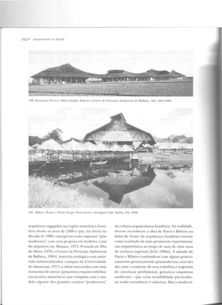 192 • llrquitetums 1111 R1·asil
110. S~:v<.:ri ano Porto c: Mário Emílio Ribeiro: Centro dC' Proteção Ambiental de Balbina, AM, 19~4- 1 080.
141. Milton 1onte e Paulo S.:·rgio Nasci nwnw: lntcrpass Club. Belém, PA. 19R9.
arquitetos engajados na n:giiio amazônica brasi-
k·ira desde os anos de 1960 e que, no início ela
década dC' 1980, emergiram como supostos "pós-
modernos", com seus projetos em madeira (casa
do arquiteto em Manaus, I971; Pousada da Ilha
de Silves, 1979; e Centro d e Proteção Ambiental
de Balbina, 1984), inserção ecológica com mate-
riais industrializados (campus da Universidade
do Amazonas, 1971) e obras executadas com uma
economia d e meios (pequenas estações telefôni-
cas n a selva amazônica) que rompiam com o mo-
delo vigente d os grandes centros "produtores"
da cultura arquitetônica brasileira. Na rt>alidade,
dcvc-st> r·econhecer a obra de Porto e Ri beiro na
linha de frente da arquile tura l>rasilcira recente
como resultad o de uma persistente experimenta-
ção arquitetônica ao lo ngo de mais de vinte anos
de vivência regional [Zein 1986a]. A atitude de
Porto e Ribeiro confunde-se com alguns posicio-
namentos genericamente pós-modernos, mas eles
são, ante o contexto de seus trabalhos e traje tória
de coerência p rofissional, gen uínos a rquitetos
modernos - que certa sensibilidade pós-mod er-
na soube reconhecer e valorizar. Mas a moderni-
 