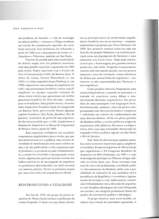 194 • Arquiteturas no Brasil
um problema de desenho- e não de sociologia
ou ciência política - retomava o fôlego mediante
um veículo de comunicação específico de circu-
lação nacional. Esse fenômeno foi reforçado a
partir de 1985 com o lançamento da revista !I u-
Arquitetura e UTbanismo, também em São Paulo.
O ponto de partida para uma rearticulação
do debate amplo teve seu primeiro momento
com uma grande exposição organizada em 1983
pela revista Projeto, associada com o Centro de
Arte y Comunicación (CAYC) de Buenos Aires. O
ecl itor d a revista, Vicente Wissen bach (n. em
1942) c o crítico argentinoJorge Glusberg (n. em
19:)2) organizaram uma semana de arquitetura no
CAYC, cuja participação brasileira contou com 97
arquitetos ou equipes expondo centenas d e
obras, numa coletiva que apresentava um in(:rlito
panorama brasileiro de duas décadas - mesmo
para os brasileiros. Essa grande mostra, deuomi-
nada Arquite tura firasileir<t Atual, foi inaugurada
em Bue nos Aires, percorrendo d epois algumas
capitais brasileiras (São Paulo, Brasília c Rio de
.Janeiro). A iniciativa, do ponto de vista argentino,
foi tão bem-sucedida que o CAYC transformou a
Semana de Arquitetura na Bien al de Arquitetura
de Buenos Aires a partir de 1985.
Essa exposição configurou u m excelenle
mapeamento arquitetônico para a revista, que pas-
sou sistematicamen te a publicar essa enorme di-
versidade de manifestações sem outro critério se-
não o de dar publicidade a toda arquitetura que
se produziu e se produzia no país. Gradativamen-
te, a revista foi crescendo e incorporando novas
seções, algu mas das quais permitiram veicular tra-
balhos teóricos ou de investigação de arquitetos
ou professores desconhecidos em nível nacional
(na maioria, jovens) . Foram os primeiros passos
por urna nova crítica de arquitetura n o Brasil.
REINTRODUZINDO A VITALIDADE
Em fins de 1979, um grupo de jovens ar-
quitetos de Minas Gerais iniciava a publicação da
revista Pampulha. O título era uma óbvia referên-
cia ao principal marco do modernismo arquite-
tônico brasileiro em terras mineiras - conjunto
arquitetônico proje tado po r Oscar ~iemeyer em
1939. Seu primeiro número trazia na capa um
desenho do próprio Niemeyer, e as matérias prin-
cipais eram um depoimento de Niemeyer e uma
entrevista com Lucio Costa. Nada mais conven-
cional que a homenagem aos grandes mestres
modernos, não fosse Pamjn.1.lha transformar-se
(mesmo sem esse intento inicial), em seus poucos
n úmeros e anos de circulação, numa referência
do debate por outras linhas de arquitetura - exa-
tamen te as não representadas por Nie meyer e
seus seguidores.
Como produto editorial, Pamputha tói uma
revista independente, re unindo os interesses e a
vontade ele arquitetos numa difusa e não-
direcionada discussão arquitetônica. Era porta-
dora de u ma mensagem com linguagem local,
bem-humorada, otimista c n em um pouco com-
promissada com discursos fechados e completos
- refletindo um coletivo de colaboradores das
mais diversas matizes. Ainda e m plen o período
da ditadura militar, a revista publicava artigos de
arquitctura, artes plásticas, literatura, ecologia e
temas afin~ com uma seren idade distanciada da
engaj ada retórica política vigente em São Pau lo
c Rio de J aneiro.
Esse clima de descontração também assina-
lou outro momen to importante para a arquitetu-
ra brasileira. Foram os arquitetos de Minas Gerais
que organizaram o XII Congresso Brasileiro de
Arquitetos em Belo I Iorizonte, e m 198.1 - e et~jo
homenageado principal era Vilanova Artigas, fale-
cido no início desse ano. Nesse encontro com
mais de cinco mil profissionais, a realidade políti-
ca (abrandamento da ditadura, então com a pos-
sib ilidade de indicação ele um candida to civil à
presidência da República) e econômica (agrava-
mento ela recessão e crise inflacion ária) convive-
ram civilizadamente com a discussão da arquitetu-
ra como disciplina, abordagem até então bloqueada
nas escolas e na categoria profissional diante do
quadro de acirramen to político e ideológico.
O grupo mineiro, n um certo sentido, ca-
talisou uma coleção de ansiedades reprimidas. A
 