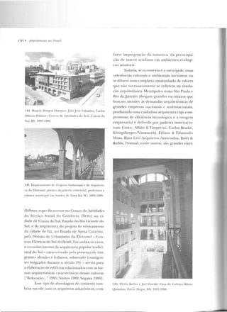 196 • Arquttetllras 110 limsil
144. Moacyr Mnu je11 Marq ues, J o:io Jo~é Valandro. Carlos
Albcno HüiJller: (;pnrro de Ativirlades do Scsc, Caxias do
Sul, RS. 19R5-1 989.
145. Dcparlam.-nro dt' Projetos Ambientais c de A.rqu itt" lu-
ra da Eletrosul: púnito da gaiN i::l comercial, prefeitura c
câmara rnunicipal (ao lúndn) Jc 1ova ltá, se, 1985-1 989.
Hübncr, especificamente no Cemro de Atividades
do Serviço Social do Comércio (SESC) na ci-
dade de Caxi;t:; do Sul, EsLado do Rio (~ranrle do
Snl, e da arquitetura do projeto de relocame nlO
da cidade de Ttá, no Estado de Santa C:ararina,
pela Divisão de Urbanismo da F.ktrosul- Cen-
trais Elé tricas do Sul do Brasil. Em ambos os casos,
o reconhecimento da arquitetura popular tradici-
onal do Sul- carac1erizado pela presença de imi-
grantes alemães e italianos, sobretudo (contigcn-
tes imigrados durante o século 1q) -serviu para
a elal>or;.~ção de edifícios relacionados com as for-
mas arquite tônicas características dessas culturas
["Relocação..." 1985; Santos 1989; Segawa 1989].
Esse ripo de abordagem do contexto tam-
bém su cede com os arquitetos amazônicos, -com
forte imprrgnação da na tureza, da preocupa-
ção de inseri r anefatos em ambien tes ecológi-
cos seusívt>is.
Todavia, se o contexto é a me trópole, essas
referências culturais e ambientais inexistem ou
se diluelll num complexo emaranhado de valores
que não nece.ssariamente se retlctcm na resolu-
ção arquitetônica. Metrópoles como São Paulo e
Rio de Janeiro abrigam gr·andes escritórios que
buscam atender às de mandas arquitetônicas de
grandes e mpresas nacio nais e multinacionais,
produzindo uma cuidadosa arquitetura cujo com-
promisso de eficiência tecnológica e a imagem
empresarial é cldinicla por padrões internacio-
nais: Croce, Aflalo & (;asperini, Carlos Bratke,
Kõnigsberger/ Vannucchi, Edison & Edmundo
Musa, Rino Levi Arquitetos Associados, Botti &
Rubin, Pontual, en tre outros, são grandes escri-
146. Fl;"tl"io Kiefer e Jocl (;orski: Casa de Cu lrura Múrio
Quinlana, Porto Alcgrr;, RS, 1987-1990.
 