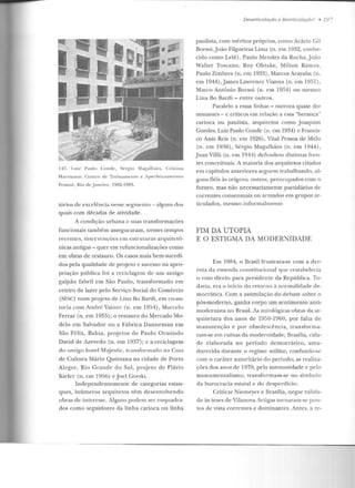 147. l.niz Panlo Conri<:, Sérgio l'vlagalhiies, Cristina
Hartmann: Ceutro de Treinamento e Aperf"eiçoamlénto
Pessoal, Rio de .Janeiro, 1912-191!"i.
tórios de excelência nesse segmento- alguns dos
quais com décadas ele atividade.
A condição urbana c suas transformações
funcionais também asseguraram, nesses tempos
recentes, intervenções em estruturas arquitetô-
nicas antigas - quer e m refuncionalizações como
em obras de restauro. Os casos mais bem-sucedi-
dos pela qualidade de proje to c sucesso na apro-
pria~,.:ão pública foi a reciclagem de um antigo
galpão fabril em São Paulo, transformado em
centro de lazer pelo Serviço Social do Comércio
(SESC) num pr~jeto de Lina Bo llardi, em co-au-
toria com André Vainer (n. em 1954), Marcelo
Ferraz (n. em 1955); o restauro do Mercado Mo-
delo em Salvador ou a Fábrica Danneman em
São Félix, Bahia, projetos de Paulo Ormindo
David de Azevedo (n. em 1937); e a reciclagem
do antigo hotel Majestic, transformado na Casa
de Cultura Mário Quintana na cidade de Porto
Alegre, Rio Grande elo Sul, pro_jeto ele Flávio
Kiefer (n. em 1956) ejoel Gorski.
Independentemente de categorias estan-
ques, inúmeros arquitetos vêm d esenvolve ndo
obras de interesse. Alguns podem ser enquadra-
dos como seguidores da linha carioca ou línha
Desarl'iculaçào e Rearticufaçào? • 19-
paulista, com méritos próprios, como Acácio Gil
Borsoi,João Filgueiras Lima (n. em 1932, conhe-
cido como Leié), Paulo Mendes da Rocha,João
Walter Toscano, Ruy Ohtake, Milton Ramos,
Paulo Zimbres (n. em 1933) , Marcos Acayaba (n.
em l944),Jamcs Lawrencc Vianna (n. em 1951),
Marco Antônio Borsoi (n. em 1954) ou mesmo
Lina Bo Bardi- entre outros.
Paralelo a essas linhas - outrora quase do-
minantes- c críticos em relação a essa "herança"
carioca ou paulista, arquitetos como Joaquim
Guedes, Luiz Paulo Conde (n. em 1934) e Francis-
co Assis Reis (n. em 1926) , Vital Pessoa de Melo
(n. em 1936), Sérgio Magalhães (n. em 1944),
.Juan Villà (n. em 1944) defendem distintas fren-
tes conceituais. A maioria dos arquitetos citados
em capítulos anteriores seguem trabalhando, al-
guns fiéis às origens; outros, preocupados com o
futuro, mas não necessariamente partidários de
correntes consensuais ou armados em grupos ar-
ticulados, mesmo informalmente.
FIM DA UTOPIA
E O ESTIGMA DA MODERNIDADE
Em 1984, o Brasil frustrava-se com a der-
rota da emenda constitucional que restabelecia
o voto direto para presidente da República. To-
davia, era o início do retorno à normalidade de-
mocrática. Com a assimilação do debate sobre o
pós-moderno, ganha corpo um sentimento anti-
mudenüsla no Brasil. As milológicas ol.Jras da ar-
quitetura dos anos de 1950-1960, por falta de
manutenção e por obsolescência, transforma-
ram-se em ruínas da modernidade; Brasília, cida-
de elaborada no período democrático, am a-
durecida durante o regime militar, confunde-se
com o caráter autoritário do período; as realiza-
ções dos anos de 1970, pela suntuosidade e pelo
monumentalismo, transformam-se no símbolo
da burocracia estatal e do desperdício.
Criticar Niemeyer e Brasília, negar valida-
de às teses de Vilanova Artigas tun1aram-se pon-
tos de vista correntes e dominantes. Antes, a re-
 