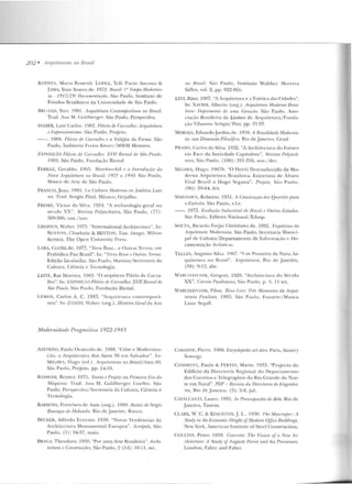 202 • Arq11iiC'111 ras no Brasil
BATTSTi, Mana Rossctti; LOPEZ, Tt lê PorLo Ancona &
LIMA. Yone Soares de. 1972. Rrmil: IQ 'li•mfw Mnrlen?is-
ta- 1917/29: /Joru.m,,nlociio. São Paulo, Instituto ele
Estudos Brasileiros da Univen idade d e São Paulo.
HRUANIJ, Yvcs. I 081. Arquitetura Conll'lnporiinea no 13r{l,il.
Tt·ad. Ana M. (;olclhf'•·ger. Siio l'aulo. PerspectiYa.
DAHER, Luiz Carlos. 1OR2. Flávio de Carvalho: i-rquitetum
e /•,'xjJTt:ssúmismo. Süo Paulo, Projeto.
--. J9R4. Fliívm de Ccnvrdlw t' a Volúpia da Forma. São
Paulo, Indúst ri<• Freios Knon / .1WM Motores.
EXPOSJ(:Ão Flávio de Ca.rvalho: XIIII 8il'lwl r/r Sâo Paulo.
I 083. São Paulo, Funclaçiio Bienal.
FERRAZ. Geraldo. 1!lO!">. Wtm·hrwrhih f a l n./Todução da
Nova Arquitdum 110 IJrrHil: 1925 a 19·10. S>to Paulo,
Museu de Ane de São Paulo.
FRANCO, J ean. 19Rfi. !.o r.uttum ,'lodt•rna en Américal.ati-
nn. Trad. Sergio Pitol. México, Grijalbo.
FREI RI~. Victor da Sil va . 1924. "A tcchnologia geral no
st'>rulo XX". Hevisla PolytechniNI, Silo Paulo, (77):
369-38G. uul./ no.
.ROPil JS, Walter. 1975. "In ternational Architeclur~ ". In:
RENT ON , Charlolle & 13ElTON, Tint. h nugt:s. Milron
Keyncs. The Opcn Un iversity Prt-ss.
LARA, Cecília de . 1977. "Tnrn Roxa... e Outras T!'rras, tllll
Periódico Pau Brasil''. In: "Tnm Raxo P Oulm.s 'f'e1Tas.
Edição fac-similar. São Pa ulo, Manius/Secrew•·ia da
Cullllra, Ciência e Tecnologia.
LEITE. Rui Moreira. 19::13. "() arquitl'tO Fl ávio de Carva-
1ho". In: t:XPOST(.IiO Flávio d1• Cm·valho: XVII Bienal di'
São Poulo. São Paulo, Fundação Bienal.
LEMOS, Cados A. C. 198~. "ArCJu itetu ra coníf>mporii-
nt><~". In: ZANINI, l7aller (org.) . História Geral da Arte
Modernidade Pmgmtitim 1922-1943
AZEVEDO, Paulo Ormindo d e. 1988. "Crise e 1oderni?-a·
çilo, a Arquite lllra dos An os ~O em Salvador". In:
SEGAWA, Thogo (ed.) . Arquilelura~ no Brasil/Anos 80.
São Paulo, Projeto. pp. 14-18.
BANHA.M, Reyncr. 1975. Teoria e Projeto na Prútteim Em do
Mâqu·ina. Trad . Ana M. Goldberger Co~l h o. Silo
Paulo, Perspectiva/ Secretaria da C ul tura, Ciência e
Tecn ologia.
BARBOSA, Ft·ancisco de Assis (org.) . 198D. H.aizes di' Stirgio
Bua1·que tia Holmulo.. Rio de .Janeiro , Rocco.
BECKER, Alfredo Emesto. 1 9~8. "Novas Te ndencias da
Arch itectura Monume ntal Europea". Jtrrópole, São
Paulo, ( l ): ~4-37, maio.
BRAGA, T heodoro. 1930. ''Por uma Arte Brasileira". Archi-
tectum e Construcrões, São Paulo, 2 (14): 10-11 , set.
uo 8msil. Siio l'aulo, Instituto '.Yalther .1orcira
Sallcs, vol. 2, pp. 822-865.
LEVI, l-tino. 19H7. "A Arquitetura e a Estética das Cidades".
In: XAVIER, Alberto (org.). ArquilPium Moderna Bmsi-
lPim: f>PjJoímmto de 'UIIW Gemriio. São Paulo, Asso-
cia~·ão Brasileira de Ensino de Arquitetnr<~íFu nda­
~::lO Vilanova Anigas/ l'iui, pp. 21-22.
MOlüES, EclnarcloJ ardi m de. 1978. A 13rasilidade Modemis-
1<1: sua Dimensão Filtwi(im. Rio de J::~ n eiro, Graal.
PRADO, Carlos da Silva. 1932. "A Architc>rtura do Futuro
em Face da Sociedade Capital ista". Hrvistrt Polytech-
nil'fl, São l'aulo, (l OG): 351-356, nov./dez.
SEGAWA, Hugo. 19R7h. "O Herói Desconhecido da Mo-
derna At·quitetura Brasilt::ira: Entrevista de Alvaro
Vita l Brazil a H ugo Segawa''. Projelo, São Panlo,
(96): 59-64, fev.
StMONSEN, Roberto. 1931. A Consl'l'uçrio dos Qllm·Jhs para
oExtirtito. São Pi!ulo, s.l.e.
--. 1973. EvnliLção fndwlriol rln Rrasii f Outros l:.'studos.
São Paulo, Editora Nacionai/Edusp.
SOUZA, Rintrdn Fnrjaz C hrisriano de. 1982. Trajetrírias dn
!lrquitrtum i1or/emista. São Paulo, Secretaria Mnuici-
pal ele Cultura/ Departamento de Iufor111açào e Do-
cumctHa(:'io At·tística<.
TELLES. Augusto Silva. 1967. "llm Pioneiro da Nova Ar-
quitetura no Brasil ". Arquitetura, Rio de J aneiro,
(58): 9-12, abr.
WARCJtAVCIIIK, Gr egori. 1928. "Archilenura do Século
XX". Co1Trio PaulíslrtiW, Siio Paulo, p. 4, 14 scl.
WARCHA'ClttK, Pilon. Rino l.nú: Trrs Momentos da Arqui-
tetura l'aulista. 19R3. São Paulo , .Funart<~/Muscu
Lasar St-gall.
CA.BANNE, Pi<·ne. 1986. EncyclojJér/ie art déro. Paris, Aimery
Somog)'·
CANDIOTA. Paulo & FERTI:', M~ol'io. 1933. "Pn~jec to do
Edifício da Direc:tori;o Regional cln Departallll'lllO
elos Correios e Telegraphos do Rio Grande do Nor-
te em Natal". PDF- R.rvista da UirNioria de r:ngenlta-
ria, Rio de .Janeiro . (5): 5-S, jul.
CAVALCA!'TI, Laum. 1995. A.; f'reocuj)(t(Ões do Belo. Rio de
Janeiro, Taurus.
CI.ARK, W. C. & KlNCSÜlN,J. L . 1930. 'f'h.e Shyscmjm·: A
.'i'tudy in tht• n'ronomic lleight ofModem O[jirP Huildin~s.
New York, American ln stitute of Stcel Construction.
COI.LINS, Peter. 1959. Conrrrte: Thr Vision of a New Ar-
rhitl'rtu·re: A Study of Auguste Pern•l and his f'rewrson.
Londou , Faber and Fabcr.
 