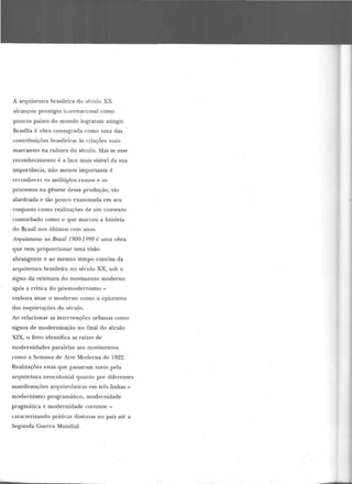 A arquitetura brasileira do século XX
alcançou prestígio ii.[ern~cional como
poucos países do mundo lograram atingir.
Brasília é obra consagrada como uma das
contribuições brasileiras às criações mais
marcantes na cultura do século. Mas se esse
reconhecimento é a face mais visível da sua
importância, não menos importante é
reconhecer os múltiplos rumos e os
processos na gênese dessa produção, tão
alardeada e tão pouco examinada em seu
conjunto como realizações de um contexto
conturbado como o que marcou a história
do Brasil nos últimos cem anos.
Arquiteturas no Brasil 1900-1990 é uma obra
que vem proporcionar uma visão
abrangente e ao mesmo tempo concisa da
arquitetura brasileira no século XX, sob o
signo da releitura do movimento moderno
após a crítica do pós-modernismo-
embora situe o moderno como o epicentro
das inquietações do século.
Ao relacionar as intervenções urbanas como
signos de modernização no final do século
XIX, o livro identifica as raízes de
modernidades paralelas aos movimentos
como a Semana de Arte Moderna de 1922.
Realizações estas que passaram tanto pela
arquitetura neocolonial quanto por diferentes
manifestações arquitetônicas em três linhas -
modernismo programático, modernidade
pragmática e modernidade corrente -
caracterizando práticas distintas no país até a
Segunda Guerra Mundial.
 
