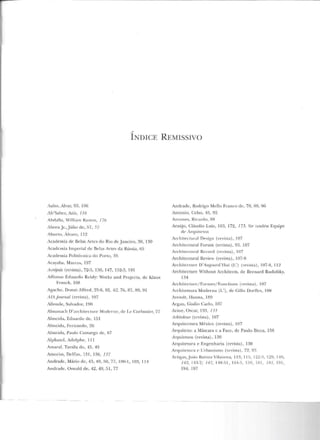 ,.,.
lNDJCE REMISSIVO
Aalto , Alvar, 93, 106
Ab'Sabcr, Azi7., 116
Ahrbll;1, W íllía m Ramos, 176
Abreu jr.,Júlio de, 57, 57
Aburto, Alvaro, 112
Academia de Belas Artes elo Rio ele Janeiro, 30, 130
Academia Imperial de Belas Artes da Rússia, 65
Academia Polit.écuica do Porto, 35
Acayaba, Maccos, 197
;tcrópote (revista), 72<'>, I;)(), 147, 1!'í2-3, 191
Affonso Eduardo Reidy: vTorks anel Projects, d e Klaus
Franck, 108
Agache, Donat Alfrecl, 25-6, 52, 62, 76, 87, 89, 9 1
AlAjoumn.l (revista) , 107
Allende, Salvador, 190
Almanach D 'arcltilecltu e Modt·rne, de l.c Corbusier, 77
Almeida, Eduardo de, 151
Almeida, Fernando, 26
Almeida, l'aulo Camargo ele, 67
Alphand, Adolphe, llJ
Amaral , Tarsila do, 45, 49
Amorim , Delilm, 13 1, 136, 137
Andrade, Mário de, 43, 49, !70, 77, 100-1, 103, 114
Andrade, Oswald ele, 42. 49, 51, 77
Andrade, Rodrigo IYkllo Franco de, 7H, H9, 96
Antonio, Celso, 45, 92
Antltnes, Ricardo, HK
Araújo, Cláudio Luiz, 163, 172, 173. Ver também Equipe
de Arquitetos
Archileclural Desigu (•evisla), 107
Architcctural Forum (revista), 93, 107
Architectural Rccord (revista), 107
Architcctural Review (revista), I07-9
Architc:clure D'Aujourd ' Hui (L ') (revista), 107-8, 112
Architecture Vithout Architects, de Bernard Rudofsky,
134
Architecture/fonne~/ Fon c tions (revista) , I 07
Archite LLura Moderna (L'), de Gillo Dorllcs, l 08
Arendt, 1-lanna, lS~J
Argan, Giulio Cado, 107
Arine, Oscar, 133, I J J
Arkitdaur (revista), 107
Arquitcctura México (revista) , 107
Arquiteto: a Máscara c a Face, de Paulo Bicca, 156
Arquitetum (revista), 130
Arquitetura e Engenharia (revista), 130
Arqnitctur<L c Urbanismo (revista), 72, 93
ArligCJ~, .Jo<lo Falisla Vil<m ova, lnl, 1lfi. 122-3.129. 140,
142, 1 '1:~-7 ; 147, I'IR-51 , l'i4-5. l h9, I RI, 181, 19 1,
194, 197
 
